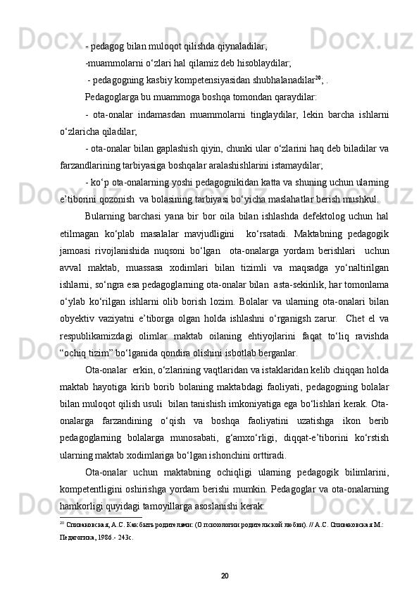 - pedagog bilan muloqot qilishda qiynaladilar;
-muammolarni о‘zlari hal qilamiz deb hisoblaydilar;
 - pedagogning kasbiy kompetensiyasidan shubhalanadilar 20
; .
Pedagoglarga bu muammoga boshqa tomondan qaraydilar:
-   ota-onalar   indamasdan   muammolarni   tinglaydilar,   lekin   barcha   ishlarni
о‘zlaricha qiladilar;
- ota-onalar bilan gaplashish qiyin, chunki ular о‘zlarini haq deb biladilar va
farzandlarining tarbiyasiga boshqalar aralashishlarini istamaydilar;
- kо‘p ota-onalarning yoshi pedagognikidan katta va shuning uchun ularning
e’tiborini qozonish  va bolasining tarbiyasi bо‘yicha maslahatlar berish mushkul.
Bularning   barchasi   yana   bir   bor   oila   bilan   ishlashda   defektolog   uchun   hal
etilmagan   kо‘plab   masalalar   mavjudligini     kо‘rsatadi.   Maktabning   pedagogik
jamoasi   rivojlanishida   nuqsoni   bо‘lgan     ota-onalarga   yordam   berishlari     uchun
avval   maktab,   muassasa   xodimlari   bilan   tizimli   va   maqsadga   yо‘naltirilgan
ishlarni, sо‘ngra esa pedagoglarning ota-onalar bilan  asta-sekinlik, har tomonlama
о‘ylab   kо‘rilgan   ishlarni   olib   borish   lozim.   Bolalar   va   ularning   ota-onalari   bilan
obyektiv   vaziyatni   e’tiborga   olgan   holda   ishlashni   о‘rganigsh   zarur.     Chet   el   va
respublikamizdagi   olimlar   maktab   oilaning   ehtiyojlarini   faqat   tо‘liq   ravishda
“ochiq tizim” bо‘lganida qondira olishini isbotlab berganlar.
Ota-onalar  erkin, о‘zlarining vaqtlaridan va istaklaridan kelib chiqqan holda
maktab   hayotiga   kirib   borib   bolaning   maktabdagi   faoliyati,   pedagogning   bolalar
bilan muloqot qilish usuli  bilan tanishish imkoniyatiga ega bо‘lishlari kerak. Ota-
onalarga   farzandining   о‘qish   va   boshqa   faoliyatini   uzatishga   ikon   berib
pedagoglarning   bolalarga   munosabati,   g‘amxо‘rligi,   diqqat-e’tiborini   kо‘rstish
ularning maktab xodimlariga bо‘lgan ishonchini orttiradi.  
Ota-onalar   uchun   maktabning   ochiqligi   ularning   pedagogik   bilimlarini,
kompetentligini oshirishga yordam berishi mumkin. Pedagoglar va ota-onalarning
hamkorligi quyidagi tamoyillarga asoslanishi kerak:
20
  Спиваковская, А.С. Как быть родителями: (О психологии родительской любви). // А.С. Спиваковская М.: 
Педагогика, 1986.- 243с.
20 