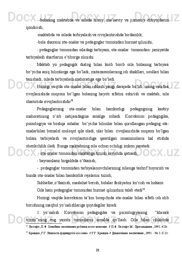   -bolaning   maktabda   va   oilada   hissiy,   ma’naviy   va   jismoniy   ehtiyojdarini
qondirish;  
- maktabda va oilada tarbiyalash va rivojlantirishda birdamlik;   
- bola shaxsini ota-onalar va pedagoglar tomonidan hurmat qilinishi;  
- pedagoglar tomonidan oiladagi tarbiyani, ota-onalar  tomonidan- jamiyatda
tarbiyalash shartlarini e’tiborga olinishi.
Maktab   yo   pedagogik   dialog   bilan   kirib   borib   oila   bolaning   tarbiyasi
bо‘yicha aniq bilimlarga ega bо‘ladi, mutaxassislarning ish shakllari, usullari bilan
tanishadi, oilada tarbiyalash mahoratiga ega bо‘ladi.  
Hozirgi vaqtda ota-onalar bilan ishlash yangi darajada bо‘lib, uning vazifasi
rivojlanishida   nuqsoni   bо‘lgan   bolaning   hayoti   sifatini   oshirish   va   maktab,   oila
sharoitida rivojlantirishdir 21
.
Pedagoglarning   ota-onalar   bilan   hamkorligi   pedagogning   kasbiy
mahoratining   о‘sib   natijasidagina   amalga   oshadi.   Korreksion   pedagogika,
psixologiya   va   boshqa   sohalar     bо‘yicha   bilimlar   bilan   qurollangan   pedagog   ota-
onalarbilan bemalol muloqot qila oladi, ular bilan   rivojlanishida nuqsoni bо‘lgan
bolani   tarbiyalash   va   rivojlantirishga   qaratilgan   muammolarni   hal   etishda
sherikchilik iladi. Bunga maktabning oila uchun ochiligi imkon yaratadi:
 - ota-onalar tomonidan maktabga tizimli ravishda qatnash;
- bayramlarni birgalikda о‘tkazish;
-  pedagoglar tomonidan tarbiyalanuvchilarining oilasiga tashrif buyurish va
bunda ota-onalar bilan hamkorlik rejalarini tuzish;
Suhbatlar,о‘tkazish, maslahat berish, bolalar faoliyatini kо‘rish va hokazo.
Oila ham pedagoglar tomonidan hurmat qilinishini talab etadi 22
.
Hozirgi  vaqtda korreksion ta’lim bosqichida ota-onalar  bilan sifatli ish olib
borishning maqbul yо‘nalishlariga quyidagilar kiradi:
1   yо‘nalish.   Korreksion   pedagogika   va   psixologiyaning     “klassik
tizimi”ining   eng   yaxshi   tomonlarini   amalda   qо‘llash.   Oila   bilan   ishlashda
21
  Лесгафт, П.Ф. Семейное воспитание ребенка и его значение. // П.Ф. Лесгафт М.: Просвещение, 1991.-423с.
22
  Кравцов, Г.Г. Личность формируется в семье. // Г.Г. Кравцов // Дошкольное воспитание, 1991. - № 2.-С.12-
21 