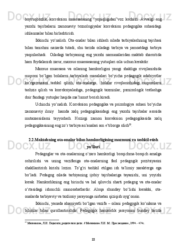 buyruqbozlik,   korreksion   muassasaning   “yopiqligidan”voz   kechish.   Avvalgi   eng
yaxshi   tajribalarni   zamonaviy   texnologiyalar   korreksion   pedagogika   sohasidagi
ishlanmalar bilan birlashtirish.
Ikkinchi   yо‘nalish.   Ota-onalar   bilan   ishlash   oilada   tarbiyalashning   tajribasi
bilan   tanishini   nazarda   tutadi,   shu   tarzda   oiladagi   tarbiya   va   jamoatdagi   tarbiya
yaqinlashadi.     Oiladagi   tarbiyaning   eng   yaxshi   namunalaridan   maktab   sharoitida
ham foydalanish zarur, maxsus muassasaning yutuqlari oila uchun kerakdir.  
Maxsus   muassasa   va   oilaning   hamkorligini   yangi   shakliga   rivojlanishida
nuqsoni   bо‘lgan   bolalarni   tarbiyalash   masalalari   bо‘yicha   pedagogik   adabiyotlar
kо‘rgazmasini   tashkil   qilish,   ota-onalarga     bolalar   rivojlanishidagi   nuqsonlarni
tashxis   qilish   va   korreksiyalashga,   pedagogik   taxminlar,   psmixologik   testlashga
doir fandagi yutuqlar haqida ma’lumot berish kiradi.  
Uchinchi   yо‘nalish.   Korreksion   pedagogika   va   psixologiya   sohasi   bо‘yicha
zamonaviy   ilmiy     hamda   xalq   pedagogikasidagi   eng   yaxshi   tajribalar   asosida
mutaxassislarni   tayyorlash.   Hozirgi   zamon   korreksion   pedagogikasida   xalq
pedagogikasining eng zо‘r tarbiya an’analari am e’tiborga olish 23
. 
2.2. Maktabning ota-onalar bilan hamkorligining mazmuni  va  tashkil etish
yо‘llari
Pedagoglar va ota-onalarning о‘zaro hamkorligi bosqichma-bosqich amalga
oshirilishi   va   uning   vazifasiga   ota-onalarning   faol   pedagogik   pozitsiyasini
shakllantirish   kirishi   lozim.   Tо‘g‘ri   tashkil   etilgan   ish   ta’limiy   xarakterga   ega
bо‘ladi.   Pedagog   oilada   tarbiyaning   ijobiy   tajribalariga   tayanishi,   uni   yoyishi
kerak.   Hamkorlikning   eng   birinchi   va   hal   qiluvchi   sharti   pedagog   va   ota-onalar
о‘rtasidagi   ishonchli   munosabatlardir.   Aloqa   shunday   bо‘lishi   kerakki,   ota-
onalarda tarbiyaviy va taxlimiy jarayonga nisbatan qiziqish uyg‘onsin.
Ikkinchi, yanada ahamiyatli bо‘lgan vazifa – oilani  pedagogik kо‘nikma va
bilimlar   bilan   qurollantirishdir.   Pedagogik   hamkorlik   jarayonini   bunday   tarzda
23
  Маленкова, Л.И. Педагоги, родители и дети. // Маленкова Л.И. М.: Просвещение, 1994.- 474с.
22 