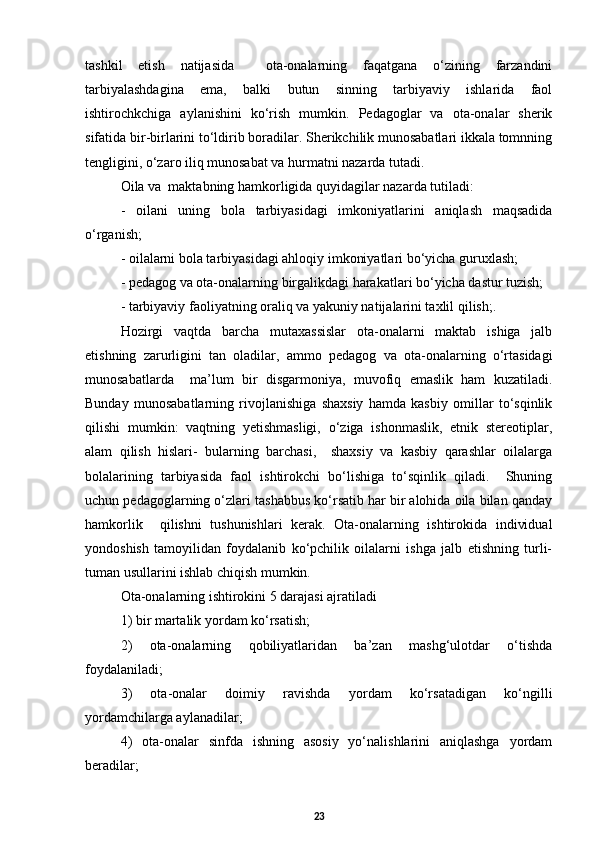 tashkil   etish   natijasida     ota-onalarning   faqatgana   о‘zining   farzandini
tarbiyalashdagina   ema,   balki   butun   sinning   tarbiyaviy   ishlarida   faol
ishtirochkchiga   aylanishini   kо‘rish   mumkin.   Pedagoglar   va   ota-onalar   sherik
sifatida bir-birlarini tо‘ldirib boradilar. Sherikchilik munosabatlari ikkala tomnning
tengligini, о‘zaro iliq munosabat va hurmatni nazarda tutadi. 
Oila va  maktabning hamkorligida quyidagilar nazarda tutiladi: 
-   oilani   uning   bola   tarbiyasidagi   imkoniyatlarini   aniqlash   maqsadida
о‘rganish;
-  oilalarni bola tarbiyasidagi ahloqiy imkoniyatlari bо‘yicha guruxlash; 
-  pedagog va ota-onalarning birgalikdagi harakatlari bо‘yicha dastur tuzish; 
-  tarbiyaviy faoliyatning oraliq va yakuniy natijalarini taxlil qilish; .
Hozirgi   vaqtda   barcha   mutaxassislar   ota-onalarni   maktab   ishiga   jalb
etishning   zarurligini   tan   oladilar,   ammo   pedagog   va   ota-onalarning   о‘rtasidagi
munosabatlarda     ma’lum   bir   disgarmoniya,   muvofiq   emaslik   ham   kuzatiladi.
Bunday   munosabatlarning   rivojlanishiga   shaxsiy   hamda   kasbiy   omillar   tо‘sqinlik
qilishi   mumkin:   vaqtning   yetishmasligi,   о‘ziga   ishonmaslik,   etnik   stereotiplar,
alam   qilish   hislari-   bularning   barchasi,     shaxsiy   va   kasbiy   qarashlar   oilalarga
bolalarining   tarbiyasida   faol   ishtirokchi   bо‘lishiga   tо‘sqinlik   qiladi.     Shuning
uchun pedagoglarning о‘zlari tashabbus kо‘rsatib har bir alohida oila bilan qanday
hamkorlik     qilishni   tushunishlari   kerak.   Ota-onalarning   ishtirokida   individual
yondoshish   tamoyilidan   foydalanib   kо‘pchilik   oilalarni   ishga   jalb   etishning   turli-
tuman usullarini ishlab chiqish mumkin.
Ota-onalarning ishtirokini 5 darajasi ajratiladi
1) bir martalik yordam kо‘rsatish; 
2)   ota-onalarning   qobiliyatlaridan   ba’zan   mashg‘ulotdar   о‘tishda
foydalaniladi; 
3)   ota-onalar   doimiy   ravishda   yordam   kо‘rsatadigan   kо‘ngilli
yordamchilarga aylanadilar; 
4)   ota-onalar   sinfda   ishning   asosiy   yо‘nalishlarini   aniqlashga   yordam
beradilar; 
23