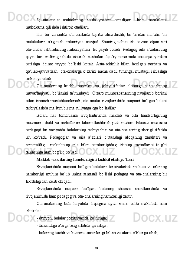 5)   ota-onalar   maktabning   ishida   yordam   beradigan     kо‘p   masalalarni
muhokama qilishda ishtirok etadilar;.
Har   bir   variantda   ota-onalarda   tajriba   almashishb,   bir-biridan   ma’ulm   bir
malakalarni   о‘rganish   imkoniyati   mavjud.   Shuning   uchun   ish   davom   etgan   sari
ota-onalar ishtirokining imkoniyatlari   kо‘payib boradi. Pedagog oila a’zolarining
qaysi   biri   sinfning   ishida   ishtirok   etishidan   fqat’iy   nazarmota-onalarga   yordam
berishga   doimo   tayyor   bо‘lishi   kerak.   Asta-sekinlik   bilan   berilgan   yordam   va
qо‘llab-quvvatlash     ota-onalarga   о‘zarini   ancha   dadil   tutishga,   mustaqil   ishlashga
imkon yaratadi.
Ota-onalarning   kuchli   tomonlari   va   ijobiy   sifatlari   e’tiborga   olish   ishning
muvaffaqiyatli   bо‘lishini   ta’minlaydi.   О‘zaro   munosabatlarning   rivojlanib   borishi
bilan   ishonch   mustahkamlanadi,   ota-onalar   rivojlanishida   nuqsoni   bо‘lgan   bolani
tarbiyalashda ma’lum bir ma’suliyatga ega bо‘ladilar. 
Bolani   har   tomonlama   rivojlantirishda   maktab   va   oila   hamkorligining
mazmuni,   shakl   va   metodlarini   takomillashtirish   juda   muhim.   Maxsus   muassasa
pedagogi   bu   vaziyatda   bolalarning   tarbiyachisi   va   ota-onalarning   sherigi   sifatida
ish   kо‘radi.   Pedagoglar   va   oila   a’zolari   о‘rtasidagi   aloqaning   xarakteri   va
samaraliligi     maktabning   oila   bilan   hamkorligidagi   ishning   metodlarini   tо‘g‘ri
tanlashiga ham bog‘liq bо‘ladi.  
Maktab-va oilaning hamkorligini tashkil etish yо‘llari 
Rivojlanishida   nu q soni   b о‘ lgan   bolalarni   tarbiyalashda   maktab   va   oilaning
hamkorligi   muhim   bо‘lib   uning   samarali   bо‘lishi   pedagog   va   ota-onalarning   bir
fikrdaligidan kelib chiqadi .
Rivojlanishida   nuqsoni   bо‘lgan   bolaning   shaxsni   shakllanishida   va
rivojanishida ham pedagog va ota-onalarning hamkorligi zarur. 
Ota-onalarning   bola   hayotida   faqatgina   uyda   emas,   balki   maktabda   ham
ishtiroki: 
- dunyoni bolalar pozitsiyasida kо‘rishga;  
- farzandiga о‘ziga teng sifatida qarashga;  
-  bolaning kuchli va kuchsiz tomonlarigi bilish va ularni e’tiborga olish; 
24 