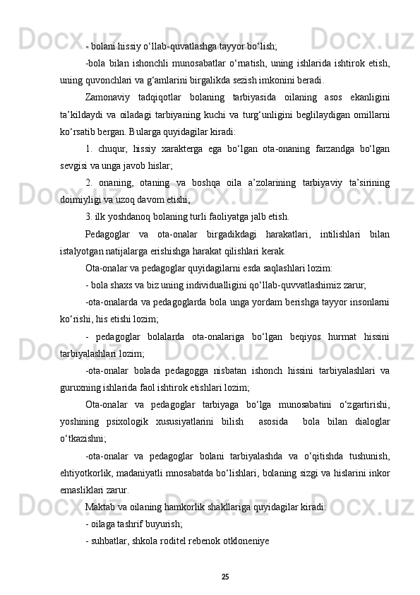 -  bolani hissiy о‘llab-quvatlashga tayyor bо‘lish;   
- bola   bilan   ishonchli   munosabatlar   о‘rnatish,   uning   ishlarida   ishtirok   etish,
uning quvonchlari va g‘amlarini birgalikda sezish imkonini beradi . 
Zamonaviy   tadqiqotlar   bolaning   tarbiyasida   oilaning   asos   ekanligini
ta’kildaydi   va   oiladagi   tarbiyaning   kuchi   va   turg‘unligini   beglilaydigan   omillarni
kо‘rsatib bergan. Bularga quyidagilar kiradi:
1.   chuqur,   hissiy   xarakterga   ega   bо‘lgan   ota-onaning   farzandga   bо‘lgan
sevgisi va unga javob hislar;  
2.   onaning,   otaning   va   boshqa   oila   a’zolarining   tarbiyaviy   ta’sirining
doimiyligi va uzoq davom etishi;  
3.  ilk yoshdanoq bolaning turli faoliyatga jalb etish. 
Pedagoglar   va   ota-onalar   birgadikdagi   harakatlari,   intilishlari   bilan
istalyotgan natijalarga erishishga harakat qilishlari kerak. 
Ota-onalar va pedagoglar quyidagilarni esda saqlashlari lozim:
- bola shaxs va biz uning individualligini qо‘llab-quvvatlashimiz zarur;
-ota-onalarda va pedagoglarda bola unga yordam berishga tayyor insonlarni
kо‘rishi, his etishi lozim;  
-   pedagog lar   bolalarda   ota-onalariga   bо‘lgan   beqiyos   hurmat   hissini
tarbiyalashlari lozim;   
- ota-onalar   bolada   pedagogga   nisbatan   ishonch   hissini   tarbiyalashlari   va
guruxning ishlarida faol ishtirok etishlari lozim; 
Ota-onalar   va   pedagoglar   tarbiyaga   bо‘lga   munosabatini   о‘zgartirishi,
yoshining   psixologik   xususiyatlarini   bilish     asosida     bola   bilan   dialoglar
о‘tkazishni;  
-ota-onalar   va   pedagoglar   bolani   tarbiyalashda   va   о‘qitishda   tushunish,
ehtiyotkorlik, madaniyatli mnosabatda bо‘lishlari, bolaning sizgi va hislarini inkor
emasliklari zarur. 
Maktab va oilaning hamkorlik shakllariga quyidagilar kiradi:
- oilaga tashrif buyurish;
- suhbatlar, shkola roditel rebenok otkloneniye
25