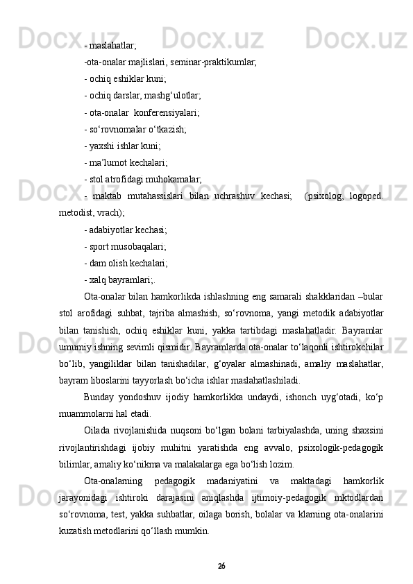 - maslahatlar;
- ota-onalar majlislari, seminar-praktikumlar; 
-  ochiq eshiklar kuni ;
-  ochiq darslar, mashg‘ulotlar ;
-  ota-onalar   konferensi yalari ;
-  sо‘rovnomalar о‘tkazish; 
-  yaxshi ishlar kuni; 
-  ma’lumot kechalari; 
-  stol atrofidagi muhokamalar; 
-   maktab   mutahassislari   bilan   uchrashuv   kechasi;     (psixolog,   logoped.
metodist, vrach);
-  adabiyotlar kechasi; 
- sport  musobaqalari ;
-  dam olish kechalari ;
- xalq bayramlari;.
Ota-onalar   bilan hamkorlikda  ishlashning  eng  samarali  shakklaridan  –bular
stol   arofidagi   suhbat,   tajriba   almashish,   sо‘rovnoma,   yangi   metodik   adabiyotlar
bilan   tanishish,   ochiq   eshiklar   kuni,   yakka   tartibdagi   maslahatladir.   Bayramlar
umumiy ishning sevimli qismidir. Bayramlarda ota-onalar tо‘laqonli ishtirokchilar
bо‘lib,   yangiliklar   bilan   tanishadilar,   g‘oyalar   almashinadi,   amaliy   maslahatlar,
bayram liboslarini tayyorlash bо‘icha ishlar maslahatlashiladi.
Bunday   yondoshuv   ijodiy   hamkorlikka   undaydi,   ishonch   uyg‘otadi,   kо‘p
muammolarni hal etadi. 
Oilada   rivojlanishida   nuqsoni   bо‘lgan   bolani   tarbiyalashda,   uning   shaxsini
rivojlantirishdagi   ijobiy   muhitni   yaratishda   eng   avvalo,   psixologik-pedagogik
bilimlar, amaliy kо‘nikma va malakalarga ega bо‘lish lozim. 
Ota-onalarning   pedagogik   madaniyatini   va   maktadagi   hamkorlik
jarayonidagi   ishtiroki   darajasini   aniqlashda   ijtimoiy-pedagogik   mktodlardan
sо‘rovnoma, test, yakka suhbatlar, oilaga borish, bolalar va klarning ota-onalarini
kuzatish metodlarini qо‘llash mumkin. 
26 