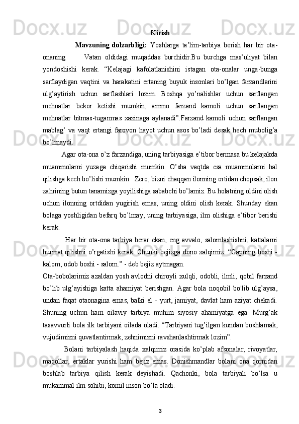 Kirish
                      Mavzuning   dolzarbligi:   Yoshlarga   ta’lim-tarbiya   berish   har   bir   ota-
onaning           Vatan   oldidagi   muqaddas   burchidir.Bu   burchga   mas’uliyat   bilan
yondoshishi   kerak.   “Kelajagi   kafolatlanishini   istagan   ota-onalar   unga-bunga
sarflaydigan   vaqtini   va   harakatini   ertaning   buyuk   insonlari   bo’lgan   farzandlarini
ulg’aytirish   uchun   sarflashlari   lozim.   Boshqa   yo’nalishlar   uchun   sarflangan
mehnatlar   bekor   ketishi   mumkin,   ammo   farzand   kamoli   uchun   sarflangan
mehnatlar   bitmas-tuganmas   xazinaga   aylanadi”.Farzand   kamoli   uchun   sarflangan
mablag’   va   vaqt   ertangi   farovon   hayot   uchun   asos   bo’ladi   desak   hech   mubolig’a
bo’lmaydi.  
          Agar ota-ona o’z farzandiga, uning tarbiyasiga e’tibor bermasa bu kelajakda
muammolarni   yuzaga   chiqarishi   mumkin.   O’sha   vaqtda   esa   muammolarni   hal
qilishga kech bo’lishi mumkin.  Zero, bizni chaqqan ilonning ortidan chopsak, ilon
zahrining butun tanamizga yoyilishiga sababchi bo’lamiz. Bu holatning oldini olish
uchun   ilonning   ortdidan   yugirish   emas,   uning   oldini   olish   kerak.   Shunday   ekan
bolaga yoshligidan befarq bo’lmay, uning tarbiyasiga, ilm olishiga e’tibor  berishi
kerak.  
                  Har   bir   ota-ona   tarbiya  berar   ekan,   eng   avvalo,  salomlashishni,   kattalarni
hurmat qilishni o’rgatishi kerak. Chunki bejizga dono xalqimiz: “Gapning boshi -
kalom, odob boshi - salom.” - deb bejiz aytmagan.  
Ota-bobolarimiz azaldan  yosh avlodni  chiroyli  xulqli, odobli, ilmli, qobil  farzand
bo’lib   ulg’ayishiga   katta   ahamiyat   berishgan.   Agar   bola   noqobil   bo'lib   ulg’aysa,
undan faqat  otaonagina emas, balki el  - yurt, jamiyat, davlat ham  aziyat  chekadi.
Shuning   uchun   ham   oilaviy   tarbiya   muhim   siyosiy   ahamiyatga   ega.   Murg’ak
tasavvurli bola ilk tarbiyani oilada oladi. “Tarbiyani tug’ilgan kundan boshlamak,
vujudimizni quvatlantirmak, zehnimizni ravshanlashtirmak lozim”.
              Bolani   tarbiyalash   haqida   xalqimiz   orasida   ko’plab   afsonalar,   rivoyatlar,
maqollar,   ertaklar   yurishi   ham   bejiz   emas.   Donishmandlar   bolani   ona   qornidan
boshlab   tarbiya   qilish   kerak   deyishadi.   Qachonki,   bola   tarbiyali   bo’lsa   u
mukammal ilm sohibi, komil inson bo’la oladi.  
3 