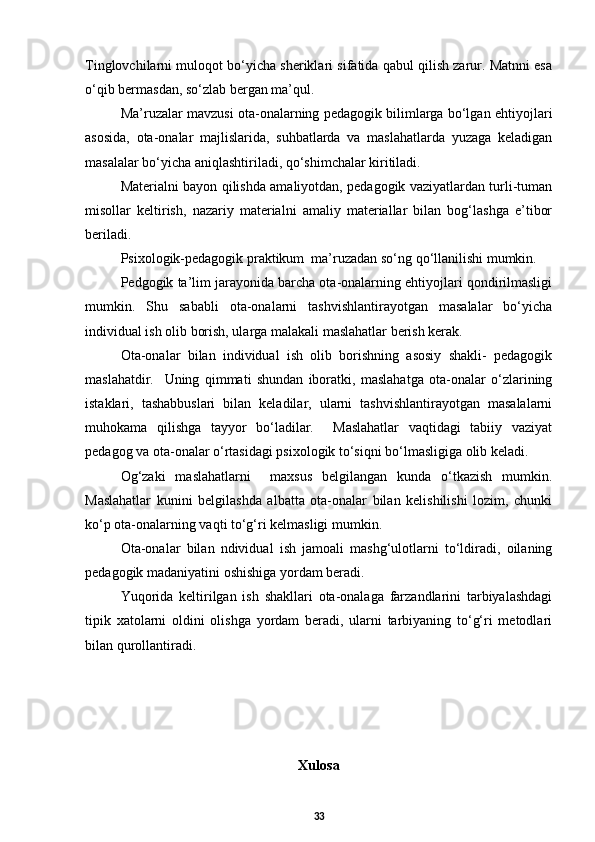 Tinglovchilarni muloqot bо‘yicha sheriklari sifatida qabul qilish zarur. Matnni esa
о‘qib bermasdan, sо‘zlab bergan ma’qul. 
Ma’ruzalar mavzusi ota-onalarning pedagogik bilimlarga bо‘lgan ehtiyojlari
asosida,   ota-onalar   majlislarida,   suhbatlarda   va   maslahatlarda   yuzaga   keladigan
masalalar bо‘yicha aniqlashtiriladi, qо‘shimchalar kiritiladi. 
Materialni bayon qilishda amaliyotdan, pedagogik vaziyatlardan turli-tuman
misollar   keltirish,   nazariy   materialni   amaliy   materiallar   bilan   bog‘lashga   e’tibor
beriladi. 
Psixologik-pedagogik praktikum  ma’ruzadan sо‘ng qо‘llanilishi mumkin.  
Pedgogik ta’lim jarayonida barcha ota-onalarning ehtiyojlari qondirilmasligi
mumkin.   Shu   sababli   ota-onalarni   tashvishlantirayotgan   masalalar   bо‘yicha
individual ish olib borish, ularga malakali maslahatlar berish kerak. 
Ota-onalar   bilan   individual   ish   olib   borishning   asosiy   shakli-   pedagogik
maslahatdir.     Uning   qimmati   shundan   iboratki,   maslahatga   ota-onalar   о‘zlarining
istaklari,   tashabbuslari   bilan   keladilar,   ularni   tashvishlantirayotgan   masalalarni
muhokama   qilishga   tayyor   bо‘ladilar.     Maslahatlar   vaqtidagi   tabiiy   vaziyat
pedagog va ota-onalar о‘rtasidagi psixologik tо‘siqni bо‘lmasligiga olib keladi.
Og‘zaki   maslahatlarni     maxsus   belgilangan   kunda   о‘tkazish   mumkin.
Maslahatlar   kunini   belgilashda   albatta   ota-onalar   bilan   kelishilishi   lozim,   chunki
kо‘p ota-onalarning vaqti tо‘g‘ri kelmasligi mumkin.  
Ota-onalar   bilan   ndividual   ish   jamoali   mashg‘ulotlarni   tо‘ldiradi,   oilaning
pedagogik madaniyatini oshishiga yordam beradi.  
Yuqorida   keltirilgan   ish   shakllari   ota-onalaga   farzandlarini   tarbiyalashdagi
tipik   xatolarni   oldini   olishga   yordam   beradi,   ularni   tarbiyaning   tо‘g‘ri   metodlari
bilan qurollantiradi.  
Xulosa
33 