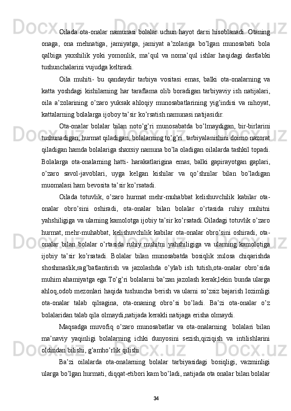 Oilada  ota-onalar   namunasi  bolalar   uchun  hayot  darsi  hisoblanadi.   Otaning
onaga,   ona   mehnatiga,   jamiyatga,   jamiyat   a’zolariga   bo’lgan   munosabati   bola
qalbiga   yaxshilik   yoki   yomonlik,   ma’qul   va   noma’qul   ishlar   haqidagi   dastlabki
tushunchalarini vujudga keltiradi.
Oila   muhiti-   bu   qandaydir   tarbiya   vositasi   emas,   balki   ota-onalarning   va
katta   yoshdagi   kishilarning   har   taraflama   olib   boradigan   tarbiyaviy   ish   natijalari,
oila   a’zolarining   o’zaro   yuksak   ahloqiy   munosabatlarining   yig’indisi   va   nihoyat,
kattalarning bolalarga ijoboy ta’sir ko’rsatish namunasi natijasidir. 
Ota-onalar   bolalar   bilan   noto’g’ri   munosabatda   bo’lmaydigan,   bir-birlarini
tushunadigan, hurmat qiladigan, bolalarning to’g’ri  tarbiyalanishini doimo nazorat
qiladigan hamda bolalariga shaxsiy namuna bo’la oladigan oilalarda tashkil topadi.
Bolalarga   ota-onalarning   hatti-   harakatlarigina   emas,   balki   gapirayotgan   gaplari,
o’zaro   savol-javoblari,   uyga   kelgan   kishilar   va   qo’shnilar   bilan   bo’ladigan
muomalasi ham bevosita ta’sir ko’rsatadi.
Oilada   totuvlik,   o’zaro   hurmat   mehr-muhabbat   kelishuvchilik   kabilar   ota-
onalar   obro’sini   oshiradi,   ota-onalar   bilan   bolalar   o’rtasida   ruhiy   muhitni
yahshiligiga va ularning kamolotga ijobiy ta’sir ko’rsatadi.Oiladagi totuvlik o’zaro
hurmat,   mehr-muhabbat,   kelishuvchilik   kabilar   ota-onalar   obro’sini   oshiradi,   ota-
onalar   bilan   bolalar   o’rtasida   ruhiy   muhitni   yahshiligiga   va   ularning   kamolotiga
ijobiy   ta’sir   ko’rsatadi.   Bolalar   bilan   munosabatda   bosiqlik   xulosa   chiqarishda
shoshmaslik,rag’batlantirish   va   jazolashda   o’ylab   ish   tutish,ota-onalar   obro’sida
muhim ahamiyatga ega.To’g’ri bolalarni ba’zan jazolash kerak,lekin bunda ularga
ahloq,odob mezonlari haqida tushuncha berish va ularni so’zsiz bajarish lozimligi
ota-onalar   talab   qilsagina,   ota-onaning   obro’si   bo’ladi.   Ba’zi   ota-onalar   o’z
bolalaridan talab qila olmaydi,natijada kerakli natijaga erisha olmaydi. 
Maqsadga   muvofiq   o’zaro   munosabatlar   va   ota-onalarning     bolalari   bilan
ma’naviy   yaqinligi   bolalarning   ichki   dunyosini   sezish,qiziqish   va   intilishlarini
oldindan bilishi, g’amho’rlik qilishi 
Ba’zi   oilalarda   ota-onalarning   bolalar   tarbiyasidagi   bosiqligi,   vazminligi
ularga bo’lgan hurmati, diqqat-etibori kam bo’ladi, natijada ota onalar bilan bolalar
34 