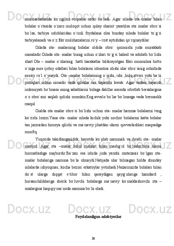 munosabatlarida   ko`ngilsiz   voqealar   sodir   bo`ladi.   Agar   oilada   ota   onalar   bilan
bolalar   o`rtasida   o`zaro   muloqot   uchun   qulay   sharoit   yaratilsa   ota   onalar   obro`si
bo`lsa,   tarbiya   uslublaridan   o`rinli   foydalana   olsa   bunday   oilada   bolalar   to`g`ri
tarbiyalanadi va o`z fikr mulohazalarini ro`y – rost aytishdan qo`rqmaydilar.
Oilada   ota-   onalarning   bolalar   oldida   obro`   qozonishi   juda   murakkab
masaladir.Oilada ota- onalar bunig uchun o`zlari to`g`ri halaol va adolatli bo`lishi
shart.Ota   –   onalar   o`zlarinig     hatti   harakatlai   bildirayotgan   fikri   muomilasi   hotto
o`ziga mos ijobiy odatlari bilan bolalarni ishontira olishi ular obro`sinig oshishida
asosiy ro`l o`ynaydi. Ota –onalar bolalarining o`qishi, ishi  ,hulq atvori yoki ba`zi
yutuqlari   uchun   nimadir   vada   qilsalar   uni   bajarishi   kerak.   Agar   vadani   bajarish
imkoniyati bo`lmasa uning sabablarini bolaga dalillar asosida isbotlab bersalargina
o`z obro`sini saqlab qolishi mumkin.Eng avvalo bo`lar bo`lmasga vada bermaslik
maqul .
Oialda   ota   onalar   obro`si   bo`lishi   uchun   ota-   onalar   hamma   bolalarini   teng
ko`rishi   lozim.Yana  ota-   onalar  oilada  kichik yoki   nochor   bolalarini  katta  bolalar
tan jazosidan himoya qilishi va ma`naviy jihatdan ularni quvvarlashlari maqsadga
muofiq.
Yuqorida   takidlanganidek,   hayotda   ko`plab   namunali   va   ibratli   ota-   onalar
mavjud.   Agar   ota   –onalar   holol   mehnat   bilan   mashg`ul   bo`lsalar,bola   ularni
hurmatlashga   majburdir.Ba`zan   esa   ishida   juda   yaxshi   mutaxasis   bo`lgan   ota-
onalar   bolalariga   namuna   bo`la   olmaydi.Natijada   ular   bilmagan   holda   shunday
oilalarda ishyoqmas, kocha bezori erkatoylar  yetishadi.Nazarimizda  bolalari bilan
do`st   ularga   diqqat   e`tibor   bilan   qaraydigan   qayg`ulariga   hamdard   ,
hursanchiliklariga   sherik   bo`luvchi   bolalarga   ma`naviy   ko`maklashuvchi   ota   –
onalargina haqiqiy ma`noda namuna bo`la oladi.
Foydalanilgan adabiyotlar
35 