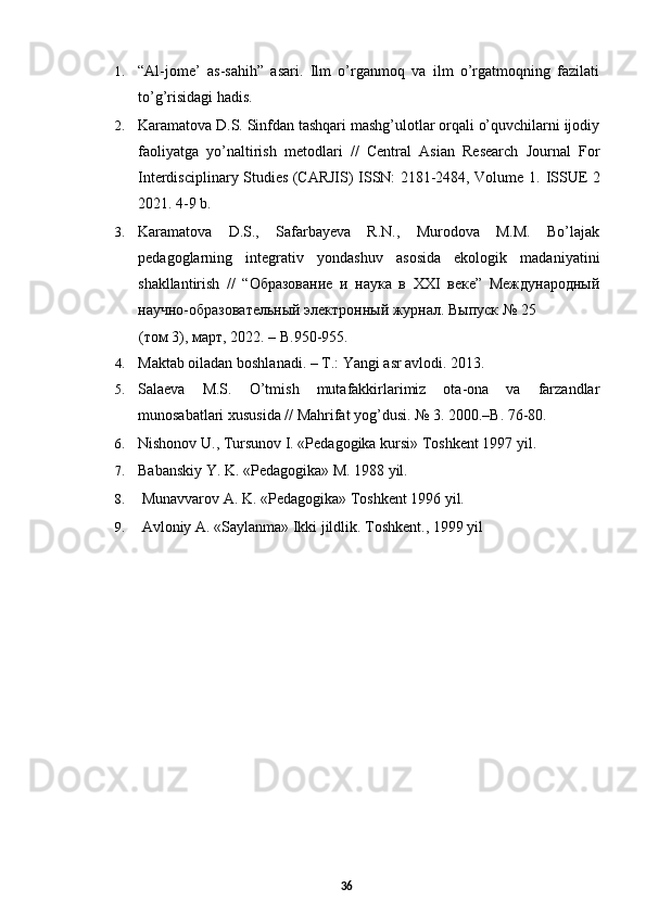 1. “Al-jome’   as-sahih”   asari.   Ilm   o’rganmoq   va   ilm   o’rgatmoqning   fazilati
to’g’risidagi hadis. 
2. Karamatova D.S. Sinfdan tashqari mashg’ulotlar orqali o’quvchilarni ijodiy
faoliyatga   yo’naltirish   metodlari   //   Central   Asian   Research   Journal   For
Interdisciplinary Studies (CARJIS) ISSN: 2181-2484, Volume 1.   ISSUE 2
2021. 4-9 b.  
3. Karamatova   D.S.,   Safarbayeva   R.N.,   Murodova   M.M.   Bo’lajak
pedagoglarning   integrativ   yondashuv   asosida   ekologik   madaniyatini
shakllantirish   //   “Образование   и   наука   в   XXI   веке”   Международный
научно-образовательный электронный журнал. Выпуск № 25 
(том 3), март, 2022. – В.950-955. 
4. Maktab oiladan boshlanadi. –  Т .: Yangi asr avlodi.  2013. 
5. Salaeva   M.S.   O’tmish   mutafakkirlarimiz   ota-ona   va   farzandlar
munosabatlari xususida // Mahrifat yog’dusi. № 3. 2000.–B. 76-80. 
6. Nishonov U., Tursunov I. «Pedagogika kursi» Toshkent 1997 yil.
7. Babanskiy Y. K. «Pedagogika» M. 1988 yil.
8.  Munavvarov A. K. «Pedagogika» Toshkent 1996 yil.
9.  Avloniy A. «Saylanma» Ikki jildlik. Toshkent., 1999 yil
36 
