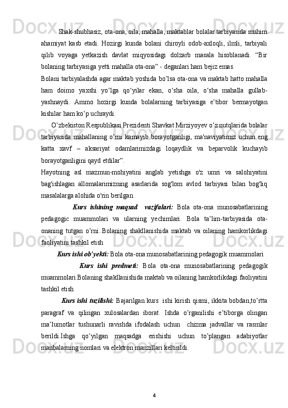 Shak-shubhasiz, ota-ona, oila, mahalla, maktablar bolalar tarbiyasida muhim
ahamiyat   kasb   etadi.   Hozirgi   kunda   bolani   chiroyli   odob-axloqli,   ilmli,   tarbiyali
qilib   voyaga   yetkazish   davlat   miqyosidagi   dolzarb   masala   hisoblanadi.   “Bir
bolaning tarbiyasiga yetti mahalla ota-ona” - deganlari ham bejiz emas.  
Bolani tarbiyalashda agar maktab yoshida bo’lsa ota-ona va maktab hatto mahalla
ham   doimo   yaxshi   yo lga   qo yilar   ekan,   o sha   oila,   o sha   mahalla   gullab-ʻ ʻ ʻ ʻ
yashnaydi.   Ammo   hozirgi   kunda   bolalarning   tarbiyasiga   e’tibor   bermayotgan
kishilar ham ko’p uchraydi.  
      O’zbekiston Respublikasi Prezidenti Shavkat Mirziyoyev o’z nutqlarida bolalar
tarbiyasida   mahallaning   o’rni   kamayib   borayotganligi,   ma'naviyatimiz   uchun   eng
katta   xavf   –   aksariyat   odamlarimizdagi   loqaydlik   va   beparvolik   kuchayib
borayotganligini qayd etdilar”.  
Hayotning   asl   mazmun-mohiyatini   anglab   yetishga   o'z   umri   va   salohiyatini
bag'ishlagan   allomalarimizning   asarlarida   sog'lom   avlod   tarbiyasi   bilan   bog'liq
masalalarga alohida o'rin berilgan.  
                  Kurs   ishining   maqsad     vazifalari:   Bola   ota-ona   munosabatlarining
pedagogic   muammolari   va   ularning   yechimlari.   Bola   ta’lim-tarbiyasida   ota-
onaning   tutgan   o’rni. . Bolaning   shakllanishida   maktab   va   oilaning   hamkorlikdagi
faoliyatini tashkil etish 
       Kurs ishi ob’yekti:  Bola ota-ona munosabatlarining pedagogik muammolari
                  Kurs   ishi   predmeti:   Bola   ota-ona   munosabatlarining   pedagogik
muammolari. Bolaning shakllanishida maktab va oilaning hamkorlikdagi faoliyatini
tashkil etish 
                 Kurs ishi tuzilishi:   Bajarilgan kurs   ishi kirish qismi, ikkita bobdan,to’rtta
paragraf   va   qilingan   xulosalardan   iborat.   Ishda   o’rganilishi   e’tiborga   olingan
ma’lumotlar   tushunarli   ravishda   ifodalash   uchun     chizma   jadvallar   va   rasmlar
berildi.Ishga   qo’yilgan   maqsadga   erishishi   uchun   to’plangan   adabiyotlar
manbalarning nomlari va elektron manzillari keltirildi. 
4 