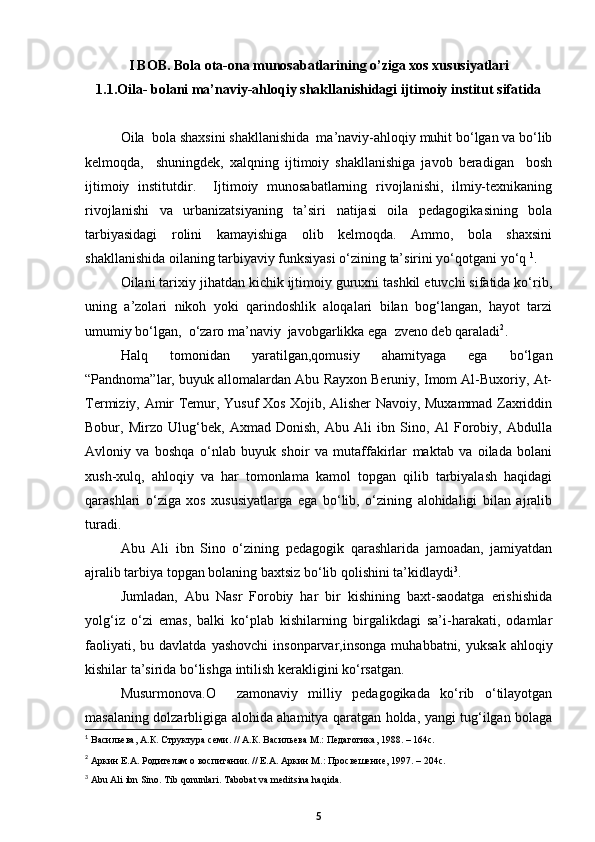 I BOB. Bola ota-ona munosabatlarining o’ziga xos xususiyatlari
1.1. Oila- bolani ma’naviy-ahloqiy shakllanishidagi ijtimoiy institut sifatida
Oila  bola shaxsini shakllanishida  ma’naviy-ahloqiy muhit bо‘lgan va bо‘lib
kelmoqda,     shuningdek,   xalqning   ijtimoiy   shakllanishiga   javob   beradigan     bosh
ijtimoiy   institutdir.     Ijtimoiy   munosabatlarning   rivojlanishi,   ilmiy-texnikaning
rivojlanishi   va   urbanizatsiyaning   ta’siri   natijasi   oila   pedagogikasining   bola
tarbiyasidagi   rolini   kamayishiga   olib   kelmoqda.   Ammo,   bola   shaxsini
shakllanishida oilaning tarbiyaviy funksiyasi о‘zining ta’sirini yо‘qotgani yо‘q  1
.
Oilani tarixiy jihatdan kichik ijtimoiy guruxni tashkil etuvchi sifatida kо‘rib,
uning   a’zolari   nikoh   yoki   qarindoshlik   aloqalari   bilan   bog‘langan,   hayot   tarzi
umumiy bо‘lgan,  о‘zaro ma’naviy  javobgarlikka ega  zveno deb qaraladi 2
.
Halq   tomonidan   yaratilgan,qomusiy   ahamityaga   ega   bо‘lgan
“Pandnoma”lar, buyuk allomalardan Abu Rayxon Beruniy, Imom Al-Buxoriy, At-
Termiziy, Amir Temur, Yusuf Xos Xojib, Alisher Navoiy, Muxammad Zaxriddin
Bobur,   Mirzo   Ulug‘bek,   Axmad   Donish,   Abu   Ali   ibn   Sino,   Al   Forobiy,   Abdulla
Avloniy   va   boshqa   о‘nlab   buyuk   shoir   va   mutaffakirlar   maktab   va   oilada   bolani
xush-xulq,   ahloqiy   va   har   tomonlama   kamol   topgan   qilib   tarbiyalash   haqidagi
qarashlari   о‘ziga   xos   xususiyatlarga   ega   bо‘lib,   о‘zining   alohidaligi   bilan   ajralib
turadi.
Abu   Ali   ibn   Sino   о‘zining   pedagogik   qarashlarida   jamoadan,   jamiyatdan
ajralib tarbiya topgan bolaning baxtsiz bо‘lib qolishini ta’kidlaydi 3
.
Jumladan,   Abu   Nasr   Forobiy   har   bir   kishining   baxt-saodatga   erishishida
yolg‘iz   о‘zi   emas,   balki   kо‘plab   kishilarning   birgalikdagi   sa’i-harakati,   odamlar
faoliyati,  bu  davlatda   yashovchi  insonparvar,insonga   muhabbatni,  yuksak   ahloqiy
kishilar ta’sirida bо‘lishga intilish kerakligini kо‘rsatgan. 
Musurmonova.O     zamonaviy   milliy   pedagogikada   kо‘rib   о‘tilayotgan
masalaning dolzarbligiga alohida ahamitya qaratgan holda, yangi tug‘ilgan bolaga
1
  Васильева, А.К. Структура семи. // А.К. Васильева М.: Педагогика, 1988. – 164с.
2
  Аркин Е.А. Родителям о воспитании. // Е.А. Аркин М.: Просвешение, 1997. – 204с.
3
 Abu Ali ibn Sino. Tib qonunlari. Tabobat va meditsina haqida.    
5 