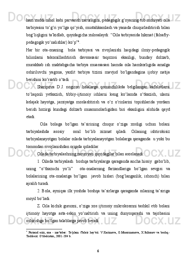 ham xuddi nihol kabi parvarish zarurligini, pedagogik g‘oyaning tub mohiyati oila
tarbiyasini tо‘g‘ri yо‘lga qо‘yish, mustahkamlash va yanada chuqurlashtirish bilan
bog‘liqligini ta’kidlab, quyidagicha xulosalaydi: “Oila tarbiyasida hikmat (falsafiy-
pedagogik yо‘nalishlar) kо‘p” 4
.
Har   bir   ota-onaning     bola   tarbiyasi   va   rivojlanishi   haqidagi   ilmiy-pedagogik
bilimlarni   takomillashtirish   davssasasir   taqozosi   ekanligi,   bunday   dolzarb,
murakkab   ish   maktabgacha   tarbiya   muassasasi   hamda   oila   hamkorligida   amalga
oshiriluvchi   yagona,   yaxlit   tarbiya   tizimi   mavjud   bо‘lgandagina   ijobiy   natija
berishini kо‘rsatib о‘tadi.
Sharipova   D.J.   nogiron   bolalarga   qonunchilikda   belgilangan   kafolotlarni
tо‘laqonli   yetkazish,   tibbiy-ijtimoiy   ishlarni   keng   kо‘lamda   о‘tkazish,   ularni
kelajak   hayotga,   jamiyatga   moslashtirish   va   о‘z   о‘rinlarini   topishlarida   yordam
berish   hozirgi   kundagi   dolzarb   muammolarligidan   biri   ekanligini   alohida   qayd
etadi. 
  Oila   bolaga   bо‘lgan   ta’sirining   chuqur   о‘ziga   xosligi   uchun   bolani
tarbiyalashda   asosiy     omil   bо‘lib   xizmat   qiladi.   Oilaning   ishtirokisiz
tarbiyalanayotgan bolalar oilada tarbiyalanayotgan bolalarga qaraganda   u yoki bu
tomondan rivojlanishdan orqada qoladilar.  
Oilada tarbiyalashning zaruriyati quyidagilar bilan asoslanadi: 
1.   Oilada tarbiyalash   boshqa tarbiyalarga qaraganda ancha hissiy   gabо‘lib,
uning   “о‘tkazuchi   yо‘li”     ota - onalarning   farzandlariga   bо‘lgan   sevgisi   va
bolalarining   ota - onalariga   bо‘lgan     javob   hislari   (bog‘langanlik,   ishonch)   bilan
ajralib turadi. 
2.   Bola,   ayniqsa   ilk   yoshda   boshqa   ta’sirlarga   qaraganda   oilaning   ta’siriga
moyil bо‘ladi.
Z. Oila kichik guruxni, о‘ziga xos ijtimoiy mikrokosmni tashkil  etib bolani
ijtimoiy   hayotga   asta-sekin   yо‘naltirish   va   uning   dunyoqarashi   va   tajribasini
oshirishga bо‘lgan talablarga javob beradi. 
4
  Farzand   aziz,   ona   -   mо‘tabar:   Tо‘plam   /Tahrir   hay’ati:   V.Karimova,   O.Musurmonova,   X.Sultonov   va   boshq.-
Toshkent: О‘zbekiston, 2001.-204 b.
6 