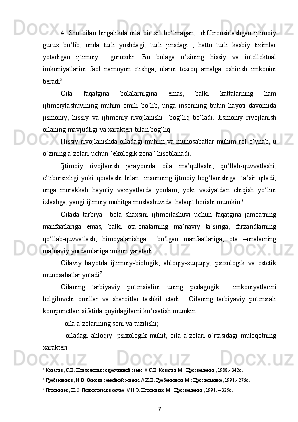 4.   Shu   bilan   birgalikda   oila   bir   xil   bо‘lmagan,     differensirlashgan   ijtimoiy
gurux   bо‘lib,   unda   turli   yoshdagi,   turli   jinsdagi   ,   hatto   turli   kasbiy   tizimlar
yotadigan   ijtimoiy     guruxdir.   Bu   bolaga   о‘zining   hissiy   va   intellektual
imkoniyatlarini   faol   namoyon   etishga,   ularni   tezroq   amalga   oshirish   imkonini
beradi 5
.
Oila   faqatgina   bolalarnigina   emas,   balki   kattalarning   ham
ijtimoiylashuvining   muhim   omili   bо‘lib,   unga   insonning   butun   hayoti   davomida
jismoniy,   hissiy   va   ijtimoniy   rivojlanishi     bog‘liq   bо‘ladi.   Jismoniy   rivojlanish
oilaning mavjudligi va xarakteri bilan bog‘liq. 
Hissiy   rivojlanishda   oiladagi   muhim   va  munosabatlar  muhim   rol  о‘ynab,  u
о‘zining a’zolari uchun “ekologik zona” hisoblanadi. 
Ijtimoiy   rivojlanish   jarayonida   oila   ma’qullashi,   qо‘llab-quvvatlashi,
e’tiborsizligi   yoki   qoralashi   bilan     insonning   ijtmoiy   bog‘lanishiga     ta’sir   qiladi,
unga   murakkab   hayotiy   vaziyatlarda   yordam,   yoki   vaziyatdan   chiqish   yо‘lini
izlashga, yangi ijtmoiy muhitga moslashuvida  halaqit berishi mumkin  6
.
Oilada   tarbiya     bola   shaxsini   ijtimoilashuvi   uchun   faqatgina   jamoatning
manfaatlariga   emas,   balki   ota-onalarning   ma’naviy   ta’siriga,   farzandlarning
qо‘llab-quvvatlash,   himoyalanishga     bо‘lgan   manfaatlariga,   ota   –onalarning
ma’naviy yordamlariga imkon yaratadi.
Oilaviy   hayotda   ijtimoiy-biologik,   ahloqiy-xuquqiy,   psixologik   va   estetik
munosabatlar yotadi 7
 .
Oilaning   tarbiyaviy   potensialini   uning   pedagogik     imkoniyatlarini
belgilovchi   omillar   va   sharoitlar   tashkil   etadi.     Oilaning   tarbiyaviy   potensiali
komponetlari sifatida quyidagilarni kо‘rsatish mumkin:
- oila a’zolarining soni va tuzilishi;
-   oiladagi   ahloqiy-   psixologik   muhit,   oila   a’zolari   о‘rtasidagi   muloqotning
xarakteri
5
  Ковалев, С.В. Психология современной семи. // С.В. Ковалев М.: Просвешение, 1988.-  342с.
6
  Гребенников, И.В. Основи семейной жизни. // И.В. Гребенников М.: Просвешение, 1991.- 276с.
7
  Плотниекс, Н.Э. Психология в семье. // Н.Э. Плотниекс М.: Просвещение, 1991. – 325с.
7 