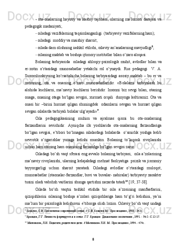 - ota-onalarning hayotiy va kasbiy tajribasi, ularning ma’lumoti  darajasi  va
pedagogik madaniyati; 
-  oiladagi vazifalarning taqsimlanganligi   ( tarbiyaviy vazifalarning ham ); 
-  oiladagi  moddiy va maishiy sharoit;   
-  oilada dam olishning iashkil etilishi, oilaviy an’analarning mavjudligi 8
;
-  oilaning maktab va boshqa ijtimoiy institutlar bilan о‘zaro aloqasi.  
Bolaning   tarbiyasida     oiladagi   ahloqiy - psixologik   muhit,   avlodlar   bilan   va
er - xotin   о‘rtasidagi   munosabatlar   yetakchi   rol   о‘ynaydi.   Rus   pedagogi     V.   A.
Suxomlinskiyning   kо‘rsatishicha,bolaning   tarbiyasidagi   asosiy   maktab   –   bu  er   va
xotinning,   ota   va   onaning   о‘zaro   munosabatlaridir.   «Bolalarni   tarbiyalash   bu
alohida   kuchlarni,   ma’naviy   kuchlarni   berishdir.   Insonni   biz   sevgi   bilan,   otaning
onaga, onaning otaga bо‘lgan sevgisi, xurmati orqali   dunyoga keltiramiz. Ota va
onasi   bir   –birini   hurmat   qilgan   shuningdek     odamlarni   sevgan   va   hurmat   qilgan
sevgan oilalarda tarbiyali bolalar ulg‘ayadi» 9
.
Oila   pedagogikasining   muhim   va   ajralmas   qismi   bu   ota-onalarning
farzandlarini   sevishidir.   Ayniqcha   ilk   yoshlarida   ota-onalarning   farzandlariga
bо‘lgan   sevgisi,   e’tibori   bо‘lmagan   oilalardagi   bolalarda     о‘smirlik   yoshga   kelib
nevrotik   о‘zgarishlar   yuzaga   kelishi   mumkin.   Bolaning   tо‘laqonli   rivojlanishi
uchun ham otaning ham onanining farzandga bо‘lgan sevgisi zarur.  
Oiladagi bо‘sh vaqt sferasi eng avvalo bolaning tarbiyasi,   oila a’zolarining
ma’naviy rivojlanishi, ularning kelajakdagi mehnat faoliyatiga   psixik va jismoniy
tayyorgarligi   uchun   sharoit   yaratadi.   Oiladagi   avlodlar   о‘rtasidagi   muloqot,
munosabatlar (otaonalar-farzandlar, buvi va buvalar- nabiralar) tarbiyaviy xarakter
tusini oladi vabshsh vaitlarini shunga qartishni nazarda tutadi 10
 [19, 37-38]. 
Oilada   bо‘sh   vaqtni   tashkil   etishda   bir   oila   a’zosining   manfaatlarini,
qiziqishlarini   oilaning   boshqa   a’zolari   qiziqishlariga   ham   tо‘g‘ri   kelishini,   ya’ni
ma’lum bir psixologik kelishuvni e’tiborga olish lozim. Oilaviy bо‘sh vaqt undagi
8
  Ковалев, С.В. Психология современной семьи. // С.В. Ковалев М.: Просвещение, 1988.- 342с.
9
  Кравцов, Г.Г. Личность формируется в семье. Г.Г. Кравцов  Дошкольное воспитание, 1991. - № 2.-С.12- 1 7.
10
  Маленкова, Л.И. Педагоги, родители и дети. // Маленкова Л.И. М.: Просвещение, 1994.- 474с .
8 