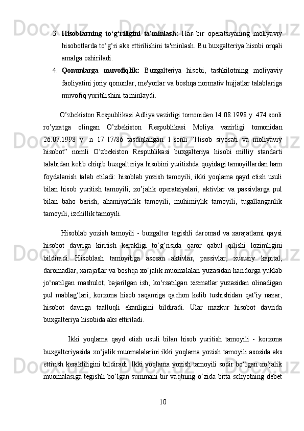 3. Hisoblarning   to‘g‘riligini   ta'minlash:   Har   bir   operatsiyaning   moliyaviy
hisobotlarda to‘g‘ri aks ettirilishini ta'minlash.  Bu buxgalteriya hisobi orqali
amalga oshiriladi.
4. Qonunlarga   muvofiqlik:   Buxgalteriya   hisobi,   tashkilotning   moliyaviy
faoliyatini joriy qonunlar, me'yorlar va boshqa normativ hujjatlar talablariga
muvofiq yuritilishini ta'minlaydi.
         O’zbekiston Respublikasi Adliya vazirligi tomonidan 14.08.1998 y. 474 sonli
ro’yxatga   olingan   O’zbekiston   Respublikasi   Moliya   vazirligi   tomonidan
26.07.1998   y.   n   17-17/86   tasdiqlangan   1-sonli   “Hisob   siyosati   va   moliyaviy
hisobot”   nomli   O’zbekiston   Respublikasi   buxgalteriya   hisobi   milliy   standarti
talabidan kelib chiqib buxgalteriya hisobini yuritishda quyidagi tamoyillardan ham
foydalanish   talab   etiladi:   hisoblab   yozish   tamoyili,   ikki   yoqlama   qayd   etish   usuli
bilan   hisob   yuritish   tamoyili,   xo’jalik   operatsiyalari,   aktivlar   va   passivlarga   pul
bilan   baho   berish,   ahamiyatlilik   tamoyili,   muhimiylik   tamoyili,   tugallanganlik
tamoyili, izchillik tamoyili.
             Hisoblab  yozish  tamoyili   -  buxgalter  tegishli   daromad va  xarajatlarni   qaysi
hisobot   davriga   kiritish   kerakligi   tо‘g‘risida   qaror   qabul   qilishi   lozimligini
bildiradi.   Hisoblash   tamoyiliga   asosan   aktivlar,   passivlar,   xususiy   kapital,
daromadlar, xarajatlar va boshqa xо‘jalik muomalalari yuzasidan haridorga yuklab
jо‘natilgan   mashulot,   bajarilgan   ish,   kо‘rsatilgan   xizmatlar   yuzasidan   olinadigan
pul   mablag‘lari,   korxona   hisob   raqamiga   qachon   kelib   tushishidan   qat’iy   nazar,
hisobot   davriga   taalluqli   ekanligini   bildiradi.   Ular   mazkur   hisobot   davrida
buxgalteriya hisobida aks ettiriladi. 
              Ikki   yoqlama   qayd   etish   usuli   bilan   hisob   yuritish   tamoyili   -   korxona
buxgalteriyasida xо‘jalik muomalalarini ikki yoqlama yozish tamoyili asosida aks
ettirish kerakliligini bildiradi. Ikki yoqlama yozish tamoyili sodir bо‘lgan xо‘jalik
muomalasiga tegishli bо‘lgan summani bir vaqtning о‘zida bitta schyotning debet
10 