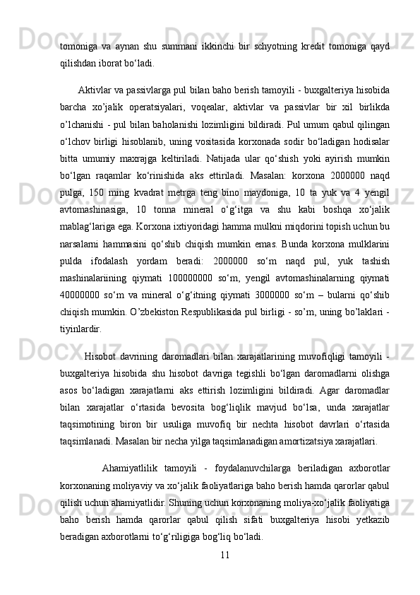 tomoniga   va   aynan   shu   summani   ikkinchi   bir   schyotning   kredit   tomoniga   qayd
qilishdan iborat bо‘ladi. 
           Aktivlar va passivlarga pul bilan baho berish tamoyili - buxgalteriya hisobida
barcha   xo’jalik   operatsiyalari,   voqealar,   aktivlar   va   passivlar   bir   xil   birlikda
o’lchanishi - pul bilan baholanishi  lozimligini bildiradi. Pul umum qabul qilingan
о‘lchov   birligi   hisoblanib,   uning   vositasida   korxonada   sodir   bо‘ladigan   hodisalar
bitta   umumiy   maxrajga   keltiriladi.   Natijada   ular   qо‘shish   yoki   ayirish   mumkin
bо‘lgan   raqamlar   kо‘rinishida   aks   ettiriladi.   Masalan:   korxona   2000000   naqd
pulga,   150   ming   kvadrat   metrga   teng   bino   maydoniga,   10   ta   yuk   va   4   yengil
avtomashinasiga,   10   tonna   mineral   о‘g‘itga   va   shu   kabi   boshqa   xо‘jalik
mablag‘lariga ega. Korxona ixtiyoridagi hamma mulkni miqdorini topish uchun bu
narsalarni   hammasini   qо‘shib   chiqish   mumkin   emas.   Bunda   korxona   mulklarini
pulda   ifodalash   yordam   beradi:   2000000   sо‘m   naqd   pul,   yuk   tashish
mashinalariining   qiymati   100000000   sо‘m,   yengil   avtomashinalarning   qiymati
40000000   sо‘m   va   mineral   о‘g‘itning   qiymati   3000000   sо‘m   –   bularni   qо‘shib
chiqish mumkin. O’zbekiston Respublikasida pul birligi - so’m, uning bo’laklari -
tiyinlardir. 
            Hisobot   davrining   daromadlari   bilan   xarajatlarining   muvofiqligi   tamoyili   -
buxgalteriya   hisobida   shu   hisobot   davriga   tegishli   bо‘lgan   daromadlarni   olishga
asos   bо‘ladigan   xarajatlarni   aks   ettirish   lozimligini   bildiradi.   Agar   daromadlar
bilan   xarajatlar   о‘rtasida   bevosita   bog‘liqlik   mavjud   bо‘lsa,   unda   xarajatlar
taqsimotining   biron   bir   usuliga   muvofiq   bir   nechta   hisobot   davrlari   о‘rtasida
taqsimlanadi. Masalan bir necha yilga taqsimlanadigan amortizatsiya xarajatlari. 
            Ahamiyatlilik   tamoyili   -   foydalanuvchilarga   beriladigan   axborotlar
korxonaning moliyaviy va xо‘jalik faoliyatlariga baho berish hamda qarorlar qabul
qilish uchun ahamiyatlidir. Shuning uchun korxonaning moliya-xо‘jalik faoliyatiga
baho   berish   hamda   qarorlar   qabul   qilish   sifati   buxgalteriya   hisobi   yetkazib
beradigan axborotlarni tо‘g‘riligiga bog‘liq bо‘ladi. 
11 