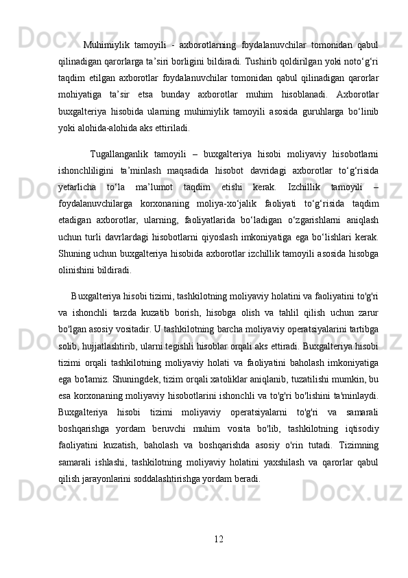           Muhimiylik   tamoyili   -   axborotlarning   foydalanuvchilar   tomonidan   qabul
qilinadigan qarorlarga ta’siri borligini bildiradi. Tushirib qoldirilgan yoki notо‘g‘ri
taqdim   etilgan   axborotlar   foydalanuvchilar   tomonidan   qabul   qilinadigan   qarorlar
mohiyatiga   ta’sir   etsa   bunday   axborotlar   muhim   hisoblanadi.   Axborotlar
buxgalteriya   hisobida   ularning   muhimiylik   tamoyili   asosida   guruhlarga   bо‘linib
yoki alohida-alohida aks ettiriladi.
          Tugallanganlik   tamoyili   –   buxgalteriya   hisobi   moliyaviy   hisobotlarni
ishonchliligini   ta’minlash   maqsadida   hisobot   davridagi   axborotlar   tо‘g‘risida
yetarlicha   tо‘la   ma’lumot   taqdim   etishi   kerak.   Izchillik   tamoyili   –
foydalanuvchilarga   korxonaning   moliya-xо‘jalik   faoliyati   tо‘g‘risida   taqdim
etadigan   axborotlar,   ularning,   faoliyatlarida   bо‘ladigan   о‘zgarishlarni   aniqlash
uchun   turli   davrlardagi   hisobotlarni   qiyoslash   imkoniyatiga   ega   bо‘lishlari   kerak.
Shuning uchun buxgalteriya hisobida axborotlar izchillik tamoyili asosida hisobga
olinishini bildiradi.
     Buxgalteriya hisobi tizimi, tashkilotning moliyaviy holatini va faoliyatini to'g'ri
va   ishonchli   tarzda   kuzatib   borish,   hisobga   olish   va   tahlil   qilish   uchun   zarur
bo'lgan asosiy vositadir. U tashkilotning barcha moliyaviy operatsiyalarini tartibga
solib, hujjatlashtirib, ularni tegishli hisoblar orqali aks ettiradi. Buxgalteriya hisobi
tizimi   orqali   tashkilotning   moliyaviy   holati   va   faoliyatini   baholash   imkoniyatiga
ega bo'lamiz. Shuningdek, tizim orqali xatoliklar aniqlanib, tuzatilishi mumkin, bu
esa korxonaning moliyaviy hisobotlarini ishonchli va to'g'ri bo'lishini ta'minlaydi.
Buxgalteriya   hisobi   tizimi   moliyaviy   operatsiyalarni   to'g'ri   va   samarali
boshqarishga   yordam   beruvchi   muhim   vosita   bo'lib,   tashkilotning   iqtisodiy
faoliyatini   kuzatish,   baholash   va   boshqarishda   asosiy   o'rin   tutadi.   Tizimning
samarali   ishlashi,   tashkilotning   moliyaviy   holatini   yaxshilash   va   qarorlar   qabul
qilish jarayonlarini soddalashtirishga yordam beradi.
12 