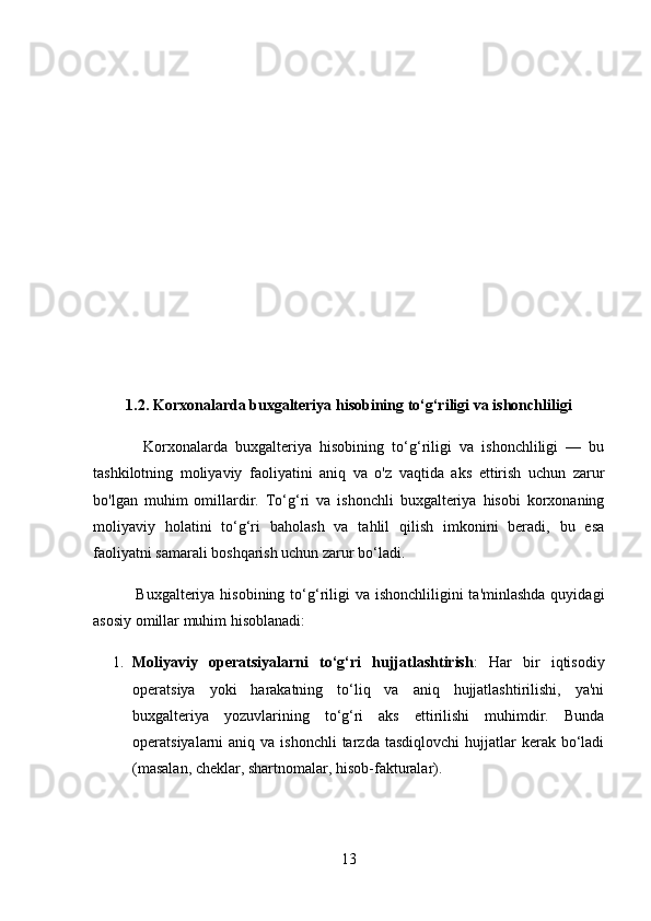 1.2. Korxonalarda buxgalteriya hisobining to‘g‘riligi va ishonchliligi
            Korxonalarda   buxgalteriya   hisobining   to‘g‘riligi   va   ishonchliligi   —   bu
tashkilotning   moliyaviy   faoliyatini   aniq   va   o'z   vaqtida   aks   ettirish   uchun   zarur
bo'lgan   muhim   omillardir.   To‘g‘ri   va   ishonchli   buxgalteriya   hisobi   korxonaning
moliyaviy   holatini   to‘g‘ri   baholash   va   tahlil   qilish   imkonini   beradi,   bu   esa
faoliyatni samarali boshqarish uchun zarur bo‘ladi.
               Buxgalteriya hisobining to‘g‘riligi  va ishonchliligini  ta'minlashda  quyidagi
asosiy omillar muhim hisoblanadi:
1. Moliyaviy   operatsiyalarni   to‘g‘ri   hujjatlashtirish :   Har   bir   iqtisodiy
operatsiya   yoki   harakatning   to‘liq   va   aniq   hujjatlashtirilishi,   ya'ni
buxgalteriya   yozuvlarining   to‘g‘ri   aks   ettirilishi   muhimdir.   Bunda
operatsiyalarni  aniq  va  ishonchli  tarzda  tasdiqlovchi   hujjatlar  kerak bo‘ladi
(masalan, cheklar, shartnomalar, hisob-fakturalar).
13