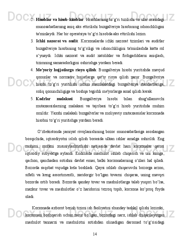 2. Hisoblar va hisob-kitoblar : Hisoblarning to‘g‘ri tuzilishi va ular orasidagi
munosabatlarning aniq aks ettirilishi buxgalteriya hisobining ishonchliligini
ta'minlaydi. Har bir operatsiya to‘g‘ri hisobda aks ettirilishi lozim.
3. Ichki   nazorat   va   audit :   Korxonalarda   ichki   nazorat   tizimlari   va   auditlar
buxgalteriya   hisobining   to‘g‘riligi   va   ishonchliligini   ta'minlashda   katta   rol
o‘ynaydi.   Ichki   nazorat   va   audit   xatoliklar   va   firibgarliklarni   aniqlash,
tizimning samaradorligini oshirishga yordam beradi.
4. Me'yoriy   hujjatlarga   rioya   qilish :   Buxgalteriya   hisobi   yuritishda   mavjud
qonunlar   va   normativ   hujjatlarga   qat'iy   rioya   qilish   zarur.   Buxgalteriya
hisobi   to‘g‘ri   yuritilishi   uchun   mamlakatdagi   buxgalteriya   standartlariga,
soliq qonunchiligiga va boshqa tegishli me'yorlarga amal qilish kerak.
5. Kadrlar   malakasi :   Buxgalteriya   hisobi   bilan   shug'ullanuvchi
mutaxassislarning   malakasi   va   tajribasi   to‘g‘ri   hisob   yuritishda   muhim
omildir. Yaxshi malakali buxgalterlar va moliyaviy mutaxassislar korxonada
hisobni to‘g‘ri yuritishga yordam beradi.
              О ‘zbekistonda   jamiyat   rivojlanishining   bozor   munosabatlariga   asoslangan
bosqichida,   iqtisodiyotni   isloh   qilish   borasida   ulkan   ishlar   amalga   oshirildi.   Eng
muhimi,   mulkni   xususiylashtirilishi   natijasida   davlat   ham   korxonalar   qatori
iqtisodiy   subyektga   aylandi.   Endilikda   mashulot   ishlab   chiqarish   va   uni   kimga,
qachon,   qanchadan   sotishni   davlat   emas,   balki   korxonalarning   о ‘zlari   hal   qiladi.
Bozorda   raqobat   vujudga   kela   boshladi.   Qaysi   ishlab   chiqaruvchi   bozorga   arzon,
sifatli   va   keng   assortimentli,   xaridorgir   b о ‘lgan   tovarni   chiqarsa,   uning   mavqei
bozorda ortib boradi. Bozorda qanday tovar va mashulotlarga talab yuqori b о ‘lsa,
mazkur   tovar   va   mashulotlar   о ‘z   haridorini   tezroq   topib,   korxona   k о ‘proq   foyda
oladi. 
      Korxonada axborot berish tizimi ish faoliyatini shunday tashkil qilishi lozimki,
korxonani boshqarish uchun zarur b о ‘lgan, bozordagi narx, ishlab chiqarilayotgan
mashulot   tannarxi   va   mashulotni   sotishdan   olinadigan   daromad   t о ‘g‘risidagi
14 