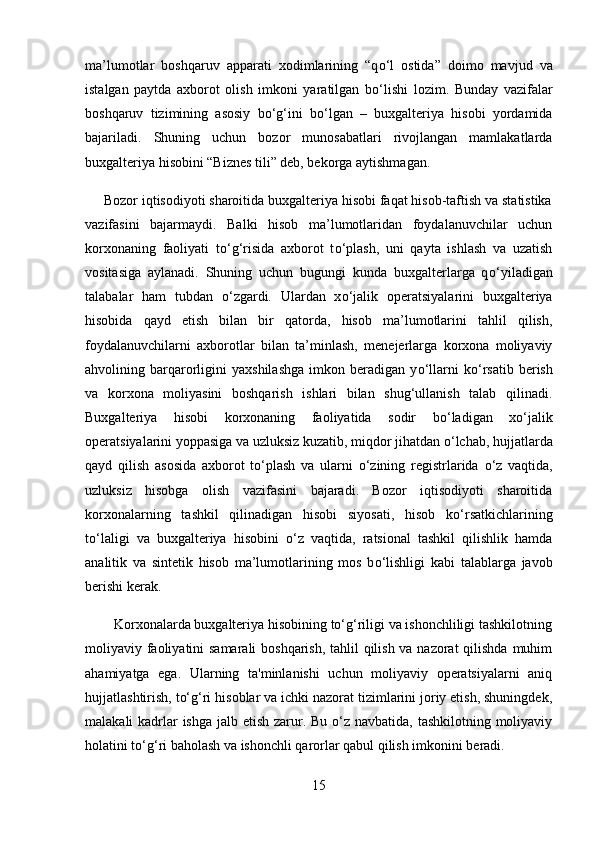 ma’lumotlar   boshqaruv   apparati   xodimlarining   “q о ‘l   ostida”   doimo   mavjud   va
istalgan   paytda   axborot   olish   imkoni   yaratilgan   b о ‘lishi   lozim.   Bunday   vazifalar
boshqaruv   tizimining   asosiy   b о ‘g‘ini   b о ‘lgan   –   buxgalteriya   hisobi   yordamida
bajariladi.   Shuning   uchun   bozor   munosabatlari   rivojlangan   mamlakatlarda
buxgalteriya hisobini “Biznes tili” deb, bekorga aytishmagan.
     Bozor iqtisodiyoti sharoitida buxgalteriya hisobi faqat hisob-taftish va statistika
vazifasini   bajarmaydi.   Balki   hisob   ma’lumotlaridan   foydalanuvchilar   uchun
korxonaning   faoliyati   t о ‘g‘risida   axborot   t о ‘plash,   uni   qayta   ishlash   va   uzatish
vositasiga   aylanadi.   Shuning   uchun   bugungi   kunda   buxgalterlarga   q о ‘yiladigan
talabalar   ham   tubdan   о ‘zgardi.   Ulardan   x о ‘jalik   operatsiyalarini   buxgalteriya
hisobida   qayd   etish   bilan   bir   qatorda,   hisob   ma’lumotlarini   tahlil   qilish,
foydalanuvchilarni   axborotlar   bilan   ta’minlash,   menejerlarga   korxona   moliyaviy
ahvolining  barqarorligini   yaxshilashga   imkon   beradigan   y о ‘llarni   k о ‘rsatib   berish
va   korxona   moliyasini   boshqarish   ishlari   bilan   shug‘ullanish   talab   qilinadi.
Buxgalteriya   hisobi   korxonaning   faoliyatida   sodir   b о ‘ladigan   x о ‘jalik
operatsiyalarini yoppasiga va uzluksiz kuzatib, miqdor jihatdan  о ‘lchab, hujjatlarda
qayd   qilish   asosida   axborot   t о ‘plash   va   ularni   о ‘zining   registrlarida   о ‘z   vaqtida,
uzluksiz   hisobga   olish   vazifasini   bajaradi.   Bozor   iqtisodiyoti   sharoitida
korxonalarning   tashkil   qilinadigan   hisobi   siyosati,   hisob   k о ‘rsatkichlarining
t о ‘laligi   va   buxgalteriya   hisobini   о ‘z   vaqtida,   ratsional   tashkil   qilishlik   hamda
analitik   va   sintetik   hisob   ma’lumotlarining   mos   b о ‘lishligi   kabi   talablarga   javob
berishi kerak.
        Korxonalarda buxgalteriya hisobining to‘g‘riligi va ishonchliligi tashkilotning
moliyaviy faoliyatini  samarali  boshqarish,  tahlil qilish va nazorat  qilishda muhim
ahamiyatga   ega.   Ularning   ta'minlanishi   uchun   moliyaviy   operatsiyalarni   aniq
hujjatlashtirish, to‘g‘ri hisoblar va ichki nazorat tizimlarini joriy etish, shuningdek,
malakali kadrlar ishga jalb etish zarur. Bu o‘z navbatida, tashkilotning moliyaviy
holatini to‘g‘ri baholash va ishonchli qarorlar qabul qilish imkonini beradi.
15 