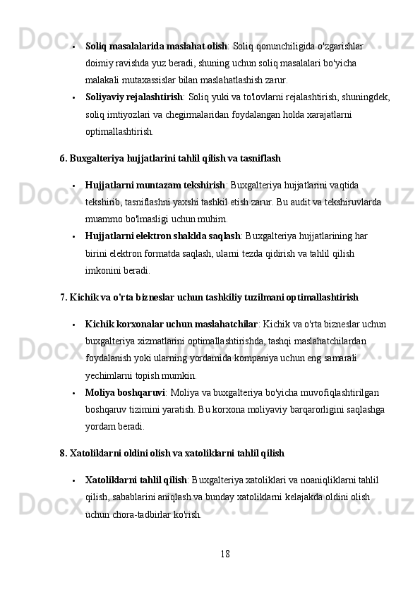  Soliq masalalarida maslahat olish : Soliq qonunchiligida o'zgarishlar 
doimiy ravishda yuz beradi, shuning uchun soliq masalalari bo'yicha 
malakali mutaxassislar bilan maslahatlashish zarur.
 Soliyaviy rejalashtirish : Soliq yuki va to'lovlarni rejalashtirish, shuningdek,
soliq imtiyozlari va chegirmalaridan foydalangan holda xarajatlarni 
optimallashtirish.
6. Buxgalteriya hujjatlarini tahlil qilish va tasniflash
 Hujjatlarni muntazam tekshirish : Buxgalteriya hujjatlarini vaqtida 
tekshirib, tasniflashni yaxshi tashkil etish zarur.  Bu audit va tekshiruvlarda 
muammo bo'lmasligi uchun muhim.
 Hujjatlarni elektron shaklda saqlash : Buxgalteriya hujjatlarining har 
birini elektron formatda saqlash, ularni tezda qidirish va tahlil qilish 
imkonini beradi.
7. Kichik va o'rta bizneslar uchun tashkiliy tuzilmani optimallashtirish
 Kichik korxonalar uchun maslahatchilar : Kichik va o'rta bizneslar uchun 
buxgalteriya xizmatlarini optimallashtirishda, tashqi maslahatchilardan 
foydalanish yoki ularning yordamida kompaniya uchun eng samarali 
yechimlarni topish mumkin.
 Moliya boshqaruvi : Moliya va buxgalteriya bo'yicha muvofiqlashtirilgan 
boshqaruv tizimini yaratish.  Bu korxona moliyaviy barqarorligini saqlashga 
yordam beradi.
8. Xatoliklarni oldini olish va xatoliklarni tahlil qilish
 Xatoliklarni tahlil qilish : Buxgalteriya xatoliklari va noaniqliklarni tahlil 
qilish, sabablarini aniqlash va bunday xatoliklarni kelajakda oldini olish 
uchun chora-tadbirlar ko'rish.
18 