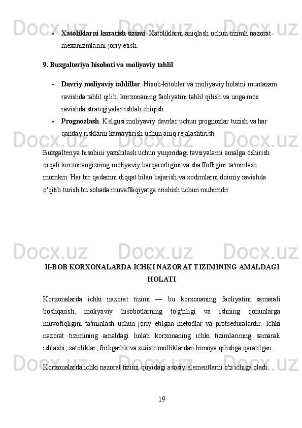  Xatoliklarni kuzatish tizimi : Xatoliklarni aniqlash uchun tizimli nazorat 
mexanizmlarini joriy etish.
9. Buxgalteriya hisoboti va moliyaviy tahlil
 Davriy moliyaviy tahlillar : Hisob-kitoblar va moliyaviy holatni muntazam 
ravishda tahlil qilib, korxonaning faoliyatini tahlil qilish va unga mos 
ravishda strategiyalar ishlab chiqish.
 Prognozlash : Kelgusi moliyaviy davrlar uchun prognozlar tuzish va har 
qanday risklarni kamaytirish uchun aniq rejalashtirish.
Buxgalteriya hisobini yaxshilash uchun yuqoridagi tavsiyalarni amalga oshirish 
orqali korxonangizning moliyaviy barqarorligini va shaffofligini ta'minlash 
mumkin. Har bir qadamni diqqat bilan bajarish va xodimlarni doimiy ravishda 
o'qitib turish bu sohada muvaffaqiyatga erishish uchun muhimdir.
II - BOB   KORXONALARDA ICHKI NAZORAT TIZIMI NING  AMALDAGI
HOLATI
Korxonalarda   ichki   nazorat   tizimi   —   bu   korxonaning   faoliyatini   samarali
boshqarish,   moliyaviy   hisobotlarning   to'g'riligi   va   ishning   qonunlarga
muvofiqligini   ta'minlash   uchun   joriy   etilgan   metodlar   va   protseduralardir.   Ichki
nazorat   tizimining   amaldagi   holati   korxonaning   ichki   tizimlarining   samarali
ishlashi, xatoliklar, firibgarlik va suiiste'molliklardan himoya qilishga qaratilgan.
Korxonalarda ichki nazorat tizimi quyidagi asosiy elementlarni o'z ichiga oladi:
19 