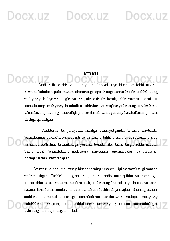 KIRISH
                Auditorlik   tekshiruvlari   jarayonida   buxgalteriya   hisobi   va   ichki   nazorat
tizimini   baholash   juda   muhim   ahamiyatga   ega.   Buxgalteriya   hisobi   tashkilotning
moliyaviy   faoliyatini   to‘g‘ri   va   aniq   aks   ettirishi   kerak,   ichki   nazorat   tizimi   esa
tashkilotning   moliyaviy   hisobotlari,   aktivlari   va   majburiyatlarining   xavfsizligini
ta'minlash, qonunlarga muvofiqligini tekshirish va noqonuniy harakatlarning oldini
olishga qaratilgan.
              Auditorlar   bu   jarayonni   amalga   oshirayotganda,   birinchi   navbatda,
tashkilotning buxgalteriya siyosati  va usullarini tahlil qiladi, bu hisoblarning aniq
va   izchil   bo‘lishini   ta'minlashga   yordam   beradi.   Shu   bilan   birga,   ichki   nazorat
tizimi   orqali   tashkilotning   moliyaviy   jarayonlari,   operatsiyalari   va   resurslari
boshqarilishini nazorat qiladi.
         Bugungi kunda, moliyaviy hisobotlarning ishonchliligi va xavfsizligi yanada
muhimlashgan.   Tashkilotlar   global   raqobat,   iqtisodiy   noaniqliklar   va   texnologik
o‘zgarishlar   kabi   omillarni   hisobga   olib,   o‘zlarining   buxgalteriya   hisobi   va   ichki
nazorat tizimlarini muntazam ravishda takomillashtirishga majbur. Shuning uchun,
auditorlar   tomonidan   amalga   oshiriladigan   tekshiruvlar   nafaqat   moliyaviy
xatoliklarni   aniqlash,   balki   tashkilotning   umumiy   operatsion   samaradorligini
oshirishga ham qaratilgan bo‘ladi.
2 