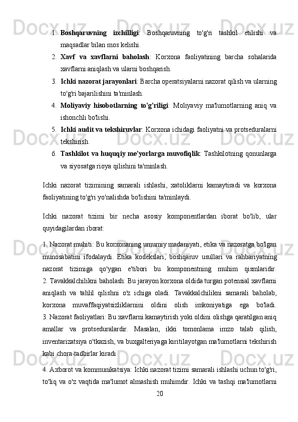 1. Boshqaruvning   izchilligi :   Boshqaruvning   to'g'ri   tashkil   etilishi   va
maqsadlar bilan mos kelishi.
2. Xavf   va   xavflarni   baholash :   Korxona   faoliyatining   barcha   sohalarida
xavflarni aniqlash va ularni boshqarish.
3. Ichki nazorat jarayonlari : Barcha operatsiyalarni nazorat qilish va ularning
to'g'ri bajarilishini ta'minlash.
4. Moliyaviy   hisobotlarning   to'g'riligi :   Moliyaviy   ma'lumotlarning   aniq   va
ishonchli bo'lishi.
5. Ichki audit va tekshiruvlar : Korxona ichidagi faoliyatni va protseduralarni
tekshirish.
6. Tashkilot va huquqiy me'yorlarga muvofiqlik : Tashkilotning qonunlarga
va siyosatga rioya qilishini ta'minlash.
Ichki   nazorat   tizimining   samarali   ishlashi,   xatoliklarni   kamaytiradi   va   korxona
faoliyatining to'g'ri yo'nalishda bo'lishini ta'minlaydi.
Ichki   nazorat   tizimi   bir   necha   asosiy   komponentlardan   iborat   bo'lib,   ular
quyidagilardan iborat:
1. Nazorat muhiti: Bu korxonaning umumiy madaniyati, etika va nazoratga bo'lgan
munosabatini   ifodalaydi.   Etika   kodekslari,   boshqaruv   usullari   va   rahbariyatning
nazorat   tizimiga   qo'ygan   e'tibori   bu   komponentning   muhim   qismlaridir.
2. Tavakkalchilikni baholash: Bu jarayon korxona oldida turgan potensial xavflarni
aniqlash   va   tahlil   qilishni   o'z   ichiga   oladi.   Tavakkalchilikni   samarali   baholab,
korxona   muvaffaqiyatsizliklarnini   oldini   olish   imkoniyatiga   ega   bo'ladi.
3. Nazorat faoliyatlari: Bu xavflarni kamaytirish yoki oldini olishga qaratilgan aniq
amallar   va   protseduralardir.   Masalan,   ikki   tomonlama   imzo   talab   qilish,
inventarizatsiya o'tkazish, va buxgalteriyaga kiritilayotgan ma'lumotlarni tekshirish
kabi chora-tadbirlar kiradi
4. Axborot va kommunikatsiya: Ichki nazorat tizimi samarali ishlashi uchun to'g'ri,
to'liq va o'z vaqtida  ma'lumot  almashish  muhimdir. Ichki  va tashqi  ma'lumotlarni
20 