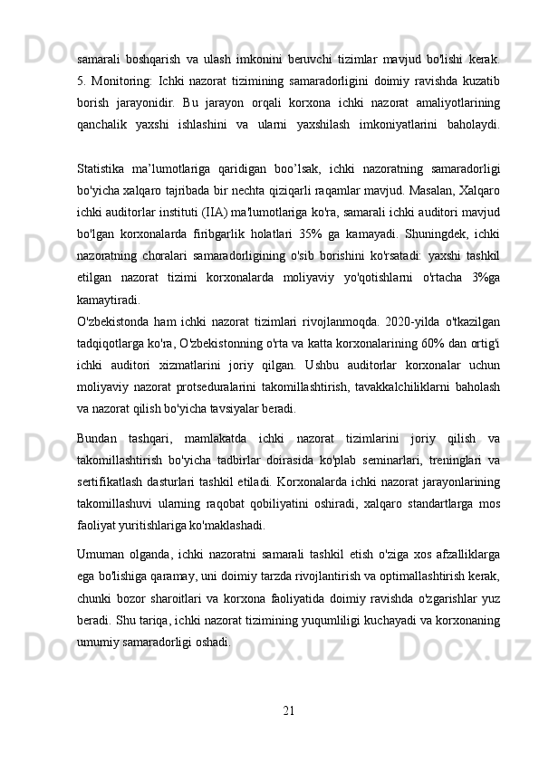 samarali   boshqarish   va   ulash   imkonini   beruvchi   tizimlar   mavjud   bo'lishi   kerak.
5.   Monitoring:   Ichki   nazorat   tizimining   samaradorligini   doimiy   ravishda   kuzatib
borish   jarayonidir.   Bu   jarayon   orqali   korxona   ichki   nazorat   amaliyotlarining
qanchalik   yaxshi   ishlashini   va   ularni   yaxshilash   imkoniyatlarini   baholaydi.
Statistika   ma’lumotlariga   qaridigan   boo’lsak,   ichki   nazoratning   samaradorligi
bo'yicha xalqaro tajribada bir nechta qiziqarli raqamlar mavjud. Masalan, Xalqaro
ichki auditorlar instituti (IIA) ma'lumotlariga ko'ra, samarali ichki auditori mavjud
bo'lgan   korxonalarda   firibgarlik   holatlari   35%   ga   kamayadi.   Shuningdek,   ichki
nazoratning   choralari   samaradorligining   o'sib   borishini   ko'rsatadi:   yaxshi   tashkil
etilgan   nazorat   tizimi   korxonalarda   moliyaviy   yo'qotishlarni   o'rtacha   3%ga
kamaytiradi.
O'zbekistonda   ham   ichki   nazorat   tizimlari   rivojlanmoqda.   2020-yilda   o'tkazilgan
tadqiqotlarga ko'ra, O'zbekistonning o'rta va katta korxonalarining 60% dan ortig'i
ichki   auditori   xizmatlarini   joriy   qilgan.   Ushbu   auditorlar   korxonalar   uchun
moliyaviy   nazorat   protseduralarini   takomillashtirish,   tavakkalchiliklarni   baholash
va nazorat qilish bo'yicha tavsiyalar beradi.
Bundan   tashqari,   mamlakatda   ichki   nazorat   tizimlarini   joriy   qilish   va
takomillashtirish   bo'yicha   tadbirlar   doirasida   ko'plab   seminarlari,   treninglari   va
sertifikatlash  dasturlari   tashkil  etiladi.  Korxonalarda  ichki   nazorat   jarayonlarining
takomillashuvi   ularning   raqobat   qobiliyatini   oshiradi,   xalqaro   standartlarga   mos
faoliyat yuritishlariga ko'maklashadi.
Umuman   olganda,   ichki   nazoratni   samarali   tashkil   etish   o'ziga   xos   afzalliklarga
ega bo'lishiga qaramay, uni doimiy tarzda rivojlantirish va optimallashtirish kerak,
chunki   bozor   sharoitlari   va   korxona   faoliyatida   doimiy   ravishda   o'zgarishlar   yuz
beradi. Shu tariqa, ichki nazorat tizimining yuqumliligi kuchayadi va korxonaning
umumiy samaradorligi oshadi.
21 