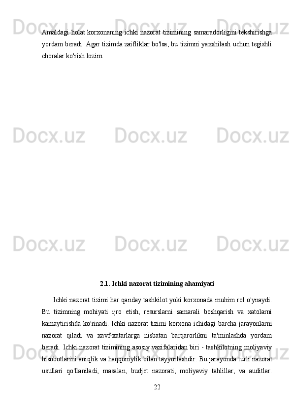 Amaldagi holat korxonaning ichki nazorat tizimining samaradorligini tekshirishga
yordam beradi. Agar tizimda zaifliklar bo'lsa, bu tizimni yaxshilash uchun tegishli
choralar ko'rish lozim.
2.1. Ichki nazorat tizimining ahamiyati
          Ichki nazorat tizimi har qanday tashkilot yoki korxonada muhim rol o'ynaydi.
Bu   tizimning   mohiyati   ijro   etish,   resurslarni   samarali   boshqarish   va   xatolarni
kamaytirishda ko'rinadi. Ichki nazorat tizimi korxona ichidagi barcha jarayonlarni
nazorat   qiladi   va   xavf-xatarlarga   nisbatan   barqarorlikni   ta'minlashda   yordam
beradi. Ichki nazorat tizimining asosiy vazifalaridan biri - tashkilotning moliyaviy
hisobotlarini aniqlik va haqqoniylik bilan tayyorlashdir.  Bu jarayonda turli nazorat
usullari   qo'llaniladi,   masalan,   budjet   nazorati,   moliyaviy   tahlillar,   va   auditlar.
22 