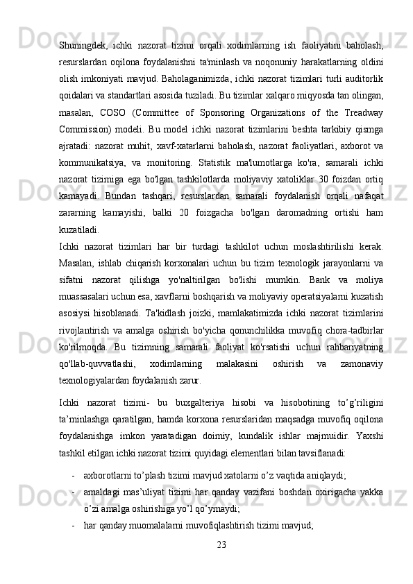 Shuningdek,   ichki   nazorat   tizimi   orqali   xodimlarning   ish   faoliyatini   baholash,
resurslardan   oqilona   foydalanishni   ta'minlash   va   noqonuniy   harakatlarning   oldini
olish imkoniyati mavjud. Baholaganimizda, ichki nazorat tizimlari  turli auditorlik
qoidalari va standartlari asosida tuziladi. Bu tizimlar xalqaro miqyosda tan olingan,
masalan,   COSO   (Committee   of   Sponsoring   Organizations   of   the   Treadway
Commission)   modeli.   Bu   model   ichki   nazorat   tizimlarini   beshta   tarkibiy   qismga
ajratadi:   nazorat   muhit,   xavf-xatarlarni   baholash,   nazorat   faoliyatlari,   axborot   va
kommunikatsiya,   va   monitoring.   Statistik   ma'lumotlarga   ko'ra,   samarali   ichki
nazorat   tizimiga   ega   bo'lgan   tashkilotlarda   moliyaviy   xatoliklar   30   foizdan   ortiq
kamayadi.   Bundan   tashqari,   resurslardan   samarali   foydalanish   orqali   nafaqat
zararning   kamayishi,   balki   20   foizgacha   bo'lgan   daromadning   ortishi   ham
kuzatiladi.
Ichki   nazorat   tizimlari   har   bir   turdagi   tashkilot   uchun   moslashtirilishi   kerak.
Masalan,   ishlab   chiqarish   korxonalari   uchun   bu   tizim   texnologik   jarayonlarni   va
sifatni   nazorat   qilishga   yo'naltirilgan   bo'lishi   mumkin.   Bank   va   moliya
muassasalari uchun esa, xavflarni boshqarish va moliyaviy operatsiyalarni kuzatish
asosiysi   hisoblanadi.   Ta'kidlash   joizki,   mamlakatimizda   ichki   nazorat   tizimlarini
rivojlantirish   va   amalga   oshirish   bo'yicha   qonunchilikka   muvofiq   chora-tadbirlar
ko'rilmoqda.   Bu   tizimning   samarali   faoliyat   ko'rsatishi   uchun   rahbariyatning
qo'llab-quvvatlashi,   xodimlarning   malakasini   oshirish   va   zamonaviy
texnologiyalardan foydalanish zarur.
Ichki   nazorat   tizimi-   bu   buxgalteriya   hisobi   va   hisobotining   to’g’riligini
ta’minlashga  qaratilgan,  hamda  korxona  resurslaridan  maqsadga   muvofiq  oqilona
foydalanishga   imkon   yaratadigan   doimiy,   kundalik   ishlar   majmuidir.   Yaxshi
tashkil etilgan ichki nazorat tizimi quyidagi elementlari bilan tavsiflanadi: 
- axborotlarni to’plash tizimi mavjud xatolarni o’z vaqtida aniqlaydi; 
- amaldagi   mas’uliyat   tizimi   har   qanday   vazifani   boshdan   oxirigacha   yakka
o’zi amalga oshirishiga yo’l qo’ymaydi; 
- har qanday muomalalarni muvofiqlashtirish tizimi mavjud; 
23 