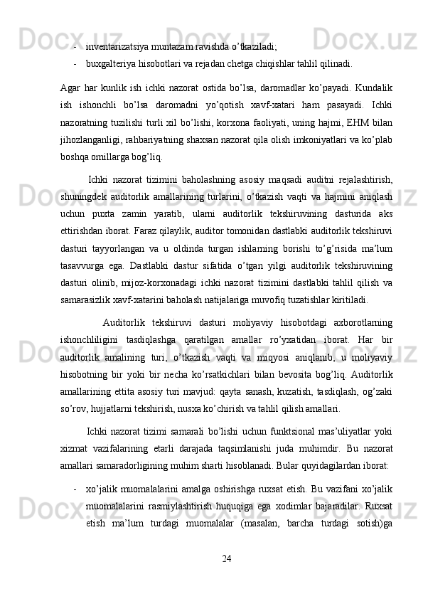 - inventarizatsiya muntazam ravishda o’tkaziladi; 
- buxgalteriya hisobotlari va rejadan chetga chiqishlar tahlil qilinadi.
Agar   har   kunlik   ish   ichki   nazorat   ostida   bo’lsa,   daromadlar   ko’payadi.   Kundalik
ish   ishonchli   bo’lsa   daromadni   yo’qotish   xavf-xatari   ham   pasayadi.   Ichki
nazoratning tuzilishi   turli   xil  bo’lishi, korxona  faoliyati,  uning hajmi,  EHM  bilan
jihozlanganligi, rahbariyatning shaxsan nazorat qila olish imkoniyatlari va ko’plab
boshqa omillarga bog’liq.
            Ichki   nazorat   tizimini   baholashning   asosiy   maqsadi   auditni   rejalashtirish,
shuningdek   auditorlik   amallarining   turlarini,   o’tkazish   vaqti   va   hajmini   aniqlash
uchun   puxta   zamin   yaratib,   ularni   auditorlik   tekshiruvining   dasturida   aks
ettirishdan iborat. Faraz qilaylik, auditor tomonidan dastlabki auditorlik tekshiruvi
dasturi   tayyorlangan   va   u   oldinda   turgan   ishlarning   borishi   to’g’risida   ma’lum
tasavvurga   ega.   Dastlabki   dastur   sifatida   o’tgan   yilgi   auditorlik   tekshiruvining
dasturi   olinib,   mijoz-korxonadagi   ichki   nazorat   tizimini   dastlabki   tahlil   qilish   va
samarasizlik xavf-xatarini baholash natijalariga muvofiq tuzatishlar kiritiladi.
            Auditorlik   tekshiruvi   dasturi   moliyaviy   hisobotdagi   axborotlarning
ishonchliligini   tasdiqlashga   qaratilgan   amallar   ro’yxatidan   iborat.   Har   bir
auditorlik   amalining   turi,   o’tkazish   vaqti   va   miqyosi   aniqlanib,   u   moliyaviy
hisobotning   bir   yoki   bir   necha   ko’rsatkichlari   bilan   bevosita   bog’liq.   Auditorlik
amallarining   ettita  asosiy   turi   mavjud:   qayta   sanash,   kuzatish,   tasdiqlash,   og’zaki
so’rov, hujjatlarni tekshirish, nusxa ko’chirish va tahlil qilish amallari.
              Ichki   nazorat   tizimi   samarali   bo’lishi   uchun   funktsional   mas’uliyatlar   yoki
xizmat   vazifalarining   etarli   darajada   taqsimlanishi   juda   muhimdir.   Bu   nazorat
amallari samaradorligining muhim sharti hisoblanadi. Bular quyidagilardan iborat: 
- xo’jalik muomalalarini  amalga oshirishga  ruxsat  etish. Bu  vazifani  xo’jalik
muomalalarini   rasmiylashtirish   huquqiga   ega   xodimlar   bajaradilar.   Ruxsat
etish   ma’lum   turdagi   muomalalar   (masalan,   barcha   turdagi   sotish)ga
24 