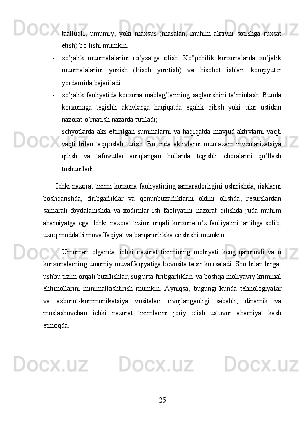 taalluqli,   umumiy,   yoki   maxsus   (masalan,   muhim   aktivni   sotishga   ruxsat
etish) bo’lishi mumkin. 
- xo’jalik   muomalalarini   ro’yxatga   olish.   Ko’pchilik   korxonalarda   xo’jalik
muomalalarini   yozish   (hisob   yuritish)   va   hisobot   ishlari   kompyuter
yordamida bajariladi; 
- xo’jalik faoliyatida korxona mablag’larining saqlanishini ta’minlash. Bunda
korxonaga   tegishli   aktivlarga   haqiqatda   egalik   qilish   yoki   ular   ustidan
nazorat o’rnatish nazarda tutiladi; 
- schyotlarda   aks   ettirilgan   summalarni   va   haqiqatda   mavjud  aktivlarni   vaqti
vaqti   bilan   taqqoslab   turish.   Bu   erda   aktivlarni   muntazam   inventarizatsiya
qilish   va   tafovutlar   aniqlangan   hollarda   tegishli   choralarni   qo’llash
tushuniladi.
      Ichki nazorat tizimi korxona faoliyatining samaradorligini oshirishda, risklarni
boshqarishda,   firibgarliklar   va   qonunbuzarliklarni   oldini   olishda,   resurslardan
samarali   foydalanishda   va   xodimlar   ish   faoliyatini   nazorat   qilishda   juda   muhim
ahamiyatga  ega.   Ichki  nazorat  tizimi   orqali   korxona  o‘z  faoliyatini   tartibga  solib,
uzoq muddatli muvaffaqiyat va barqarorlikka erishishi mumkin.
            Umuman   olganda,   ichki   nazorat   tizimining   mohiyati   keng   qamrovli   va   u
korxonalarning umumiy muvaffaqiyatiga bevosita ta'sir ko'rsatadi. Shu bilan birga,
ushbu tizim orqali buzilishlar, sug'urta firibgarliklari va boshqa moliyaviy kriminal
ehtimollarini   minimallashtirish   mumkin.   Ayniqsa,   bugungi   kunda   tehnologiyalar
va   axborot-kommunikatsiya   vositalari   rivojlanganligi   sababli,   dinamik   va
moslashuvchan   ichki   nazorat   tizimlarini   joriy   etish   ustuvor   ahamiyat   kasb
etmoqda.
25 