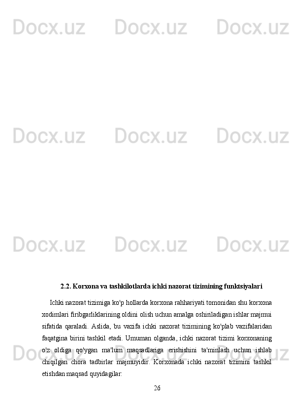 2.2. Korxona va tashkilotlarda ichki nazorat tizimining funktsiyalari
    Ichki nazorat tizimiga ko'p hollarda korxona rahhariyati tomonidan shu korxona
xodimlari firibgarliklarining oldini olish uchun amalga oshiriladigan ishlar majmui
sifatida   qaraladi.   Aslida,   bu   vazifa   ichki   nazorat   tizimining   ko'plab   vazifalaridan
faqatgina birini  tashkil   etadi.  Umuman olganda,  ichki  nazorat   tizimi  korxonaning
o'z   oldiga   qo'ygan   ma'lum   maqsadlariga   erishishini   ta'minlash   uchun   ishlab
chiqilgan   chora   tadbirlar   majmuyidir.   Korxonada   ichki   nazorat   tizimini   tashkil
etishdan maqsad quyidagilar: 
26 