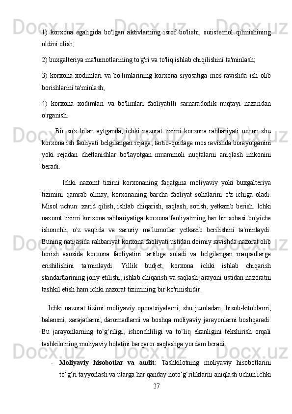 1)   korxona   egaligida   bo'lgan   aktivlarning   isrof   bo'lishi,   suiiste'mol   qilinishining
oldini olish; 
2) buxgalteriya ma'lumotlarining to'g'ri va to'liq ishlab chiqilishini ta'minlash; 
3)   korxona   xodimlari   va   bo'limlarining   korxona   siyosatiga   mos   ravishda   ish   olib
borishlarini ta'minlash; 
4)   korxona   xodimlari   va   bo'limlari   faoliyatilli   sarnaradorlik   nuqtayi   nazaridan
o'rganish. 
          Bir   so'z   bilan   aytganda,   ichki   nazorat   tizimi   korxona   rahbariyati   uchun   shu
korxona ish faoliyati belgilangan rejaga, tartib-qoidaga mos ravishda borayotganini
yoki   rejadan   chetlanishlar   bo'layotgan   muammoli   nuqtalarni   aniqlash   imkonini
beradi.
            Ichki   nazomt   tizirni   korxonaning   faqatgina   moliyaviy   yoki   buxgalteriya
tizimini   qamrab   olmay,   korxonaning   barcha   faoliyat   sohalarini   o'z   ichiga   oladi.
Misol   uchun:   xarid   qilish,   ishlab   chiqarish,   saqlash,   sotish,   yetkazib   berish.   Ichki
nazomt tizimi korxona rahbariyatiga korxona faoliyatining har bir sohasi bo'yicha
ishonchli,   o'z   vaqtida   va   zaruriy   ma'lumotlar   yetkazib   berilishini   ta'minlaydi.
Buning natijasida rahbariyat korxona faoliyati ustidan doimiy ravishda nazorat olib
borish   asosida   korxona   faoliyatini   tartibga   soladi   va   belgilangan   maqsadlarga
erishilishini   ta'minlaydi.   Yillik   budjet,   korxona   ichki   ishlab   chiqarish
standartlarining joriy etilishi, ishlab chiqarish va saqlash jarayoni ustidan nazoratni
tashkil etish ham ichki nazorat tizimining bir ko'rinishidir.
    Ichki   nazorat   tizimi   moliyaviy   operatsiyalarni,   shu   jumladan,   hisob-kitoblarni,
balansni, xarajatlarni, daromadlarni va boshqa moliyaviy jarayonlarni boshqaradi.
Bu   jarayonlarning   to‘g‘riligi,   ishonchliligi   va   to‘liq   ekanligini   tekshirish   orqali
tashkilotning moliyaviy holatini barqaror saqlashga yordam beradi.
- Moliyaviy   hisobotlar   va   audit :   Tashkilotning   moliyaviy   hisobotlarini
to‘g‘ri tayyorlash va ularga har qanday noto‘g‘riliklarni aniqlash uchun ichki
27 