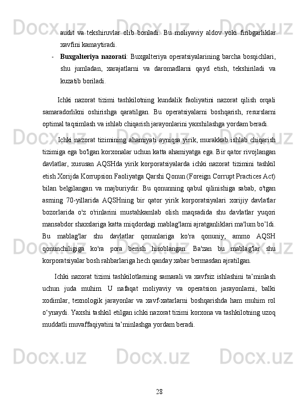 audit   va   tekshiruvlar   olib   boriladi.   Bu   moliyaviy   aldov   yoki   firibgarliklar
xavfini kamaytiradi.
- Buxgalteriya nazorati :  Buxgalteriya operatsiyalarining barcha bosqichlari,
shu   jumladan,   xarajatlarni   va   daromadlarni   qayd   etish,   tekshiriladi   va
kuzatib boriladi.
        Ichki   nazorat   tizimi   tashkilotning   kundalik   faoliyatini   nazorat   qilish   orqali
samaradorlikni   oshirishga   qaratilgan.   Bu   operatsiyalarni   boshqarish,   resurslarni
optimal taqsimlash va ishlab chiqarish jarayonlarini yaxshilashga yordam beradi.
          Ichki   nazorat   tizimining   ahamiyati   ayniqsa   yirik,   murakkab   ishlab   chiqarish
tizimiga ega bo'lgan korxonalar uchun katta ahamiyatga ega. Bir qator rivojlangan
davlatlar,   xususan   AQSHda   yirik   korporatsiyalarda   ichki   nazorat   tizimini   tashkil
etish Xorijda Korrupsion Faoliyatga Qarshi Qonun (Foreign Corrupt Practices Act)
bilan   belgilangan   va   majburiydir.   Bu   qonunning   qabul   qilinishiga   sabab,   o'tgan
asrning   70-yillarida   AQSHning   bir   qator   yirik   korporatsiyalari   xorijiy   davlatlar
bozorlarida   o'z   o'rinlarini   mustahkamlab   olish   maqsadida   shu   davlatlar   yuqori
mansabdor shaxslariga katta miqdordagi mablag'lami ajratganliklari ma'lum bo’ldi.
Bu   mablag'lar   shu   davlatlar   qonunlariga   ko'ra   qonuniy,   ammo   AQSH
qonunchiligiga   ko'ra   pora   berish   hisoblangan.   Ba'zan   bu   mablag'lar   shu
korporatsiyalar bosh rahbarlariga hech qanday xabar bermasdan ajratilgan.
         Ichki nazorat  tizimi tashkilotlarning samarali va xavfsiz ishlashini  ta’minlash
uchun   juda   muhim.   U   nafaqat   moliyaviy   va   operatsion   jarayonlarni,   balki
xodimlar,   texnologik   jarayonlar   va   xavf-xatarlarni   boshqarishda   ham   muhim   rol
o‘ynaydi. Yaxshi tashkil etilgan ichki nazorat tizimi korxona va tashkilotning uzoq
muddatli muvaffaqiyatini ta’minlashga yordam beradi.
28 