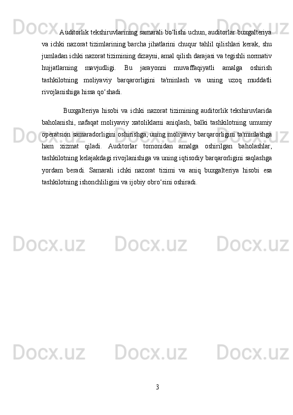           Auditorlik tekshiruvlarining samarali bo‘lishi uchun, auditorlar buxgalteriya
va ichki   nazorat  tizimlarining barcha  jihatlarini   chuqur  tahlil  qilishlari   kerak,  shu
jumladan ichki nazorat tizimining dizayni, amal qilish darajasi va tegishli normativ
hujjatlarning   mavjudligi.   Bu   jarayonni   muvaffaqiyatli   amalga   oshirish
tashkilotning   moliyaviy   barqarorligini   ta'minlash   va   uning   uzoq   muddatli
rivojlanishiga hissa qo‘shadi.
                Buxgalteriya   hisobi   va   ichki   nazorat   tizimining   auditorlik   tekshiruvlarida
baholanishi,   nafaqat   moliyaviy   xatoliklarni   aniqlash,   balki   tashkilotning   umumiy
operatsion samaradorligini oshirishga, uning moliyaviy barqarorligini ta'minlashga
ham   xizmat   qiladi.   Auditorlar   tomonidan   amalga   oshirilgan   baholashlar,
tashkilotning kelajakdagi rivojlanishiga va uning iqtisodiy barqarorligini saqlashga
yordam   beradi.   Samarali   ichki   nazorat   tizimi   va   aniq   buxgalteriya   hisobi   esa
tashkilotning ishonchliligini va ijobiy obro‘sini oshiradi.
3 