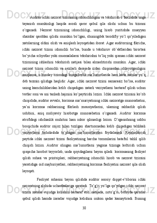         Auditor ichki nazorat tizimining ishonchliligini va tekshirish o’tkazishda unga
tayanish   mumkinligi   haqida   asosli   qaror   qabul   qila   olishi   uchun   bu   tizimni
o’rganadi.   Nazorat   tizimining   ishonchliligi,   uning   hisob   yuritishda   muayyan
shaxslar   qasddan   qilishi   mumkin   bo’lgan,   shuningdek   tasodifiy   yo’l   qo’yiladigan
xatolarning oldini  olish va aniqlash layoqatidan iborat. Agar  auditorning fikricha,
ichki   nazorat   tizimi   ishonchli   bo’lsa,   bunda   u   tekshiruv   ob’ektlaridan   birortasi
bo’yicha schyotlar yoki muomalalarni tekshirishni to’liq yoki qisman ichki nazorat
tizimining   ishlashini   tekshirish   natijasi   bilan   almashtirishi   mumkin.   Agar,   ichki
nazorat   tizimi   ishonchli   va   sezilarli   darajada   izdan   chiqmasdan   ishlayotganligini
aniqlansa, u bunday tizimdagi buxgalterlik ma’lumotlarida ham katta xatolar yo’q
deb   taxmin   qilishga   haqlidir.   Agar,   ichki   nazorat   tizimi   samarasiz   bo’lsa,   auditor
uning   kamchiliklaridan   kelib   chiqadigan   xatarli   vaziyatlarni   bartaraf   qilish   uchun
testlar soni va uni tanlash hajmini ko’paytirishi lozim. Ichki nazorat tizimini ko’rib
chiqishda, auditor avvalo, korxona ma’muriyatining ichki nazoratga munosabatini,
ya’ni   korxona   rahbarining   fikrlash   xususiyatlarini,   ularning   rahbarlik   qilish
uslubini,   aniq   moliyaviy   hisobotga   munosabatini   o’rganadi.   Auditor   korxona
atrofidagi   ishchanlik   muhitini   ham   inkor   qilmasligi   lozim.   O’rganishning   ushbu
bosqichida   auditor   mijoz   bilan   tuzilgan   shartnomadan   kelib   chiqadigan   tahlikali
vaziyatlarni   baholashda   to’plagan   ma’lumotlaridan   foydalanadi.   Rejalashtirish
paytida   ichki   nazorat   tizimi   faoliyatining   barcha   tomonlarini   batafsil   tahlil   qilib
chiqish   lozim.   Auditor   olingan   ma’lumotlarni   yagona   tizimga   keltirish   uchun
qisqacha hisobot tayyorlab, unda quyidagilarni bayon qiladi: korxonaning faoliyat
qilish   sohasi   va   printsiplari;   rahbariyatning   ishonchli   hisob   va   nazorat   tizimini
yaratishga oid majburiyatlari; rahbariyatning korxona faoliyatini nazorat qila olish
layoqati.
                Faoliyat   sohasini   bayon   qilishda   auditor   asosiy   diqqat-e’tiborini   ichki
nazoratning alohida uchastkalariga qaratadi. To’g’ri yo’lga qo’yilgan ichki nazorat
tizimi  xatolar  vujudga kelishini  bartaraf  etib, natijada, noto’g’ri, befoyda  qarorlar
qabul   qilish   hamda   zararlar   vujudga   kelishini   imkon   qadar   kamaytiradi.   Buning
30 