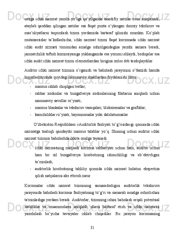 ustiga   ichki   nazorat   yaxshi   yo’lga   qo’yilganda   tasodifiy   xatolar   oson   aniqlanadi,
ataylab   qasddan   qilingan   xatolar   esa   faqat   puxta   o’ylangan   doimiy   tekshiruv   va
mas’uliyatlarni   taqsimlash   tizimi   yordamida   bartaraf   qilinishi   mumkin.   Ko’plab
mutaxassislar   ta’kidlashicha,   ichki   nazorat   tizimi   faqat   korxonada   ichki   nazorat
ichki   audit   xizmati   tomonidan   amalga   oshirilgandagina   yaxshi   samara   beradi,
jamoatchilik taftish komissiyasiga yuklanganida esa yomon ishlaydi, boshqalar esa
ichki audit ichki nazorat tizimi elementlaridan birigina xolos deb tasdiqlaydilar.
Auditor   ichki   nazorat   tizimini   o’rganish   va   baholash   jarayonini   o’tkazish   hamda
hujjatlashtirishda quyidagi namunaviy shakllardan foydalanishi zarur: 
- maxsus ishlab chiqilgan testlar; 
- rahbar   xodimlar   va   buxgalteriya   xodimlarining   fikrlarini   aniqlash   uchun
namunaviy savollar ro’yxati; 
- maxsus blankalar va tekshiruv varaqalari; bloksxemalar va grafiklar; 
- kamchiliklar ro’yxati, bayonnomalar yoki dalolatnomalar.
             O’zbekiston Respublikasi  «Auditorlik faoliyati to’g’risida»gi qonunida ichki
nazoratga   taaluqli   qandaydir   maxsus   talablar   yo’q.   Shuning   uchun   auditor   ichki
nazorat tizimini baholashda ikkita omilga tayanadi:
- ichki   nazoratning   maqsadi   korxona   rahbariyati   uchun   ham,   auditor   uchun
ham   bir   xil   buxgalteriya   hisobotining   ishonchliligi   va   ob’ektivligini
ta’minlash; 
- auditorlik   hisobotining   tahliliy   qismida   ichki   nazorat   holatini   ekspertiza
qilish natijalarini aks ettirish zarur. 
Korxonalar   ichki   nazorat   tizimining   samaradorligini   auditorlik   tekshiruvi
jarayonida baholash korxona faoliyatining to‘g‘ri va samarali  amalga oshirilishini
ta'minlashga yordam beradi. Auditorlar, tizimning ishini baholash orqali potentsial
xatoliklar   va   muammolarni   aniqlash,   ularni   bartaraf   etish   va   ichki   nazoratni
yaxshilash   bo‘yicha   tavsiyalar   ishlab   chiqadilar.   Bu   jarayon   korxonaning
31 