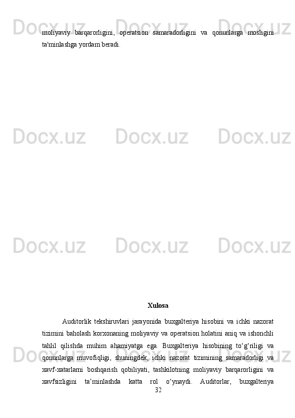 moliyaviy   barqarorligini,   operatsion   samaradorligini   va   qonunlarga   mosligini
ta'minlashga yordam beradi.
Xulosa
              Auditorlik   tekshiruvlari   jarayonida   buxgalteriya   hisobini   va   ichki   nazorat
tizimini  baholash korxonaning moliyaviy va operatsion holatini aniq va ishonchli
tahlil   qilishda   muhim   ahamiyatga   ega.   Buxgalteriya   hisobining   to‘g‘riligi   va
qonunlarga   muvofiqligi,   shuningdek,   ichki   nazorat   tizimining   samaradorligi   va
xavf-xatarlarni   boshqarish   qobiliyati,   tashkilotning   moliyaviy   barqarorligini   va
xavfsizligini   ta’minlashda   katta   rol   o‘ynaydi.   Auditorlar,   buxgalteriya
32 