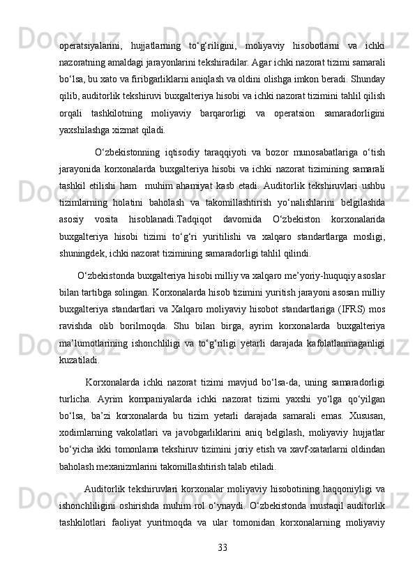 operatsiyalarini,   hujjatlarning   to‘g‘riligini,   moliyaviy   hisobotlarni   va   ichki
nazoratning amaldagi jarayonlarini tekshiradilar. Agar ichki nazorat tizimi samarali
bo‘lsa, bu xato va firibgarliklarni aniqlash va oldini olishga imkon beradi. Shunday
qilib, auditorlik tekshiruvi buxgalteriya hisobi va ichki nazorat tizimini tahlil qilish
orqali   tashkilotning   moliyaviy   barqarorligi   va   operatsion   samaradorligini
yaxshilashga xizmat qiladi.
              O‘zbekistonning   iqtisodiy   taraqqiyoti   va   bozor   munosabatlariga   o‘tish
jarayonida   korxonalarda   buxgalteriya   hisobi   va   ichki   nazorat   tizimining   samarali
tashkil   etilishi   ham     muhim   ahamiyat   kasb   etadi.   Auditorlik   tekshiruvlari   ushbu
tizimlarning   holatini   baholash   va   takomillashtirish   yo‘nalishlarini   belgilashda
asosiy   vosita   hisoblanadi.Tadqiqot   davomida   O‘zbekiston   korxonalarida
buxgalteriya   hisobi   tizimi   to‘g‘ri   yuritilishi   va   xalqaro   standartlarga   mosligi,
shuningdek, ichki nazorat tizimining samaradorligi tahlil qilindi. 
       O‘zbekistonda buxgalteriya hisobi milliy va xalqaro me’yoriy-huquqiy asoslar
bilan tartibga solingan. Korxonalarda hisob tizimini yuritish jarayoni asosan milliy
buxgalteriya   standartlari  va   Xalqaro  moliyaviy  hisobot   standartlariga  (IFRS)   mos
ravishda   olib   borilmoqda.   Shu   bilan   birga,   ayrim   korxonalarda   buxgalteriya
ma’lumotlarining   ishonchliligi   va   to‘g‘riligi   yetarli   darajada   kafolatlanmaganligi
kuzatiladi.
            Korxonalarda   ichki   nazorat   tizimi   mavjud   bo‘lsa-da,   uning   samaradorligi
turlicha.   Ayrim   kompaniyalarda   ichki   nazorat   tizimi   yaxshi   yo‘lga   qo‘yilgan
bo‘lsa,   ba’zi   korxonalarda   bu   tizim   yetarli   darajada   samarali   emas.   Xususan,
xodimlarning   vakolatlari   va   javobgarliklarini   aniq   belgilash,   moliyaviy   hujjatlar
bo‘yicha ikki tomonlama tekshiruv tizimini joriy etish va xavf-xatarlarni oldindan
baholash mexanizmlarini takomillashtirish talab etiladi.
              Auditorlik   tekshiruvlari   korxonalar   moliyaviy   hisobotining   haqqoniyligi   va
ishonchliligini   oshirishda   muhim   rol   o‘ynaydi.   O‘zbekistonda   mustaqil   auditorlik
tashkilotlari   faoliyat   yuritmoqda   va   ular   tomonidan   korxonalarning   moliyaviy
33 