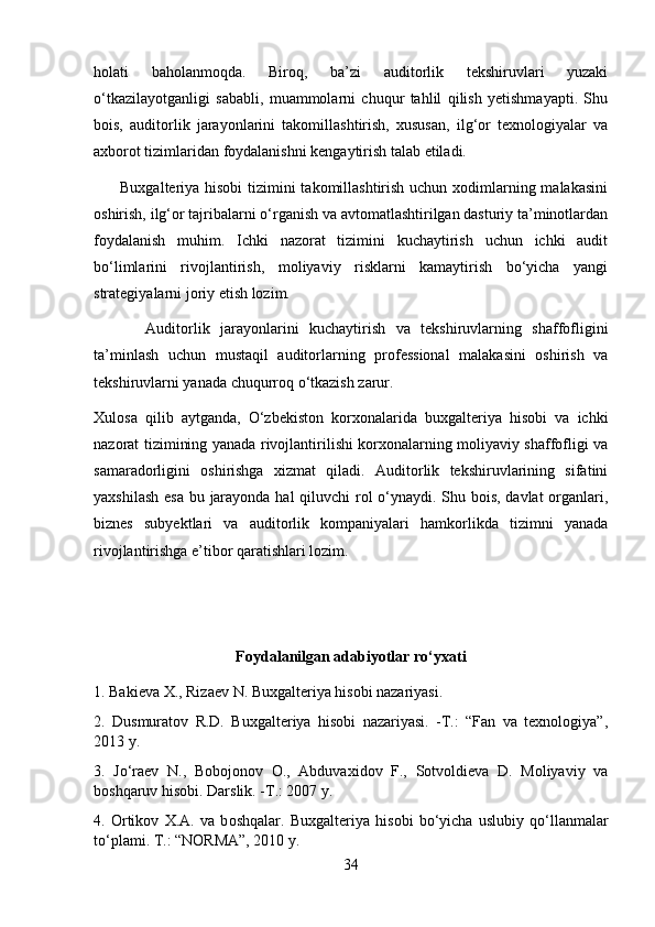 holati   baholanmoqda.   Biroq,   ba’zi   auditorlik   tekshiruvlari   yuzaki
o‘tkazilayotganligi   sababli,   muammolarni   chuqur   tahlil   qilish   yetishmayapti.   Shu
bois,   auditorlik   jarayonlarini   takomillashtirish,   xususan,   ilg‘or   texnologiyalar   va
axborot tizimlaridan foydalanishni kengaytirish talab etiladi.
         Buxgalteriya hisobi  tizimini  takomillashtirish uchun xodimlarning malakasini
oshirish, ilg‘or tajribalarni o‘rganish va avtomatlashtirilgan dasturiy ta’minotlardan
foydalanish   muhim.   Ichki   nazorat   tizimini   kuchaytirish   uchun   ichki   audit
bo‘limlarini   rivojlantirish,   moliyaviy   risklarni   kamaytirish   bo‘yicha   yangi
strategiyalarni joriy etish lozim.
          Auditorlik   jarayonlarini   kuchaytirish   va   tekshiruvlarning   shaffofligini
ta’minlash   uchun   mustaqil   auditorlarning   professional   malakasini   oshirish   va
tekshiruvlarni yanada chuqurroq o‘tkazish zarur.
Xulosa   qilib   aytganda,   O‘zbekiston   korxonalarida   buxgalteriya   hisobi   va   ichki
nazorat tizimining yanada rivojlantirilishi korxonalarning moliyaviy shaffofligi va
samaradorligini   oshirishga   xizmat   qiladi.   Auditorlik   tekshiruvlarining   sifatini
yaxshilash esa bu jarayonda hal qiluvchi rol  o‘ynaydi. Shu bois, davlat  organlari,
biznes   subyektlari   va   auditorlik   kompaniyalari   hamkorlikda   tizimni   yanada
rivojlantirishga e’tibor qaratishlari lozim.
Foydalanilgan adabiyotlar ro‘yxati
1.  Bakieva X., Rizaev N. Buxgalteriya hisobi nazariyasi.
2.   Dusmuratov   R.D.   Buxgalteriya   hisobi   nazariyasi.   -T.:   “Fan   va   texnologiya”,
2013 y.
3.   Jo‘raev   N.,   Bobojonov   O.,   Abduvaxidov   F.,   Sotvoldieva   D.   Moliyaviy   va
boshqaruv hisobi.  Darslik. -T.: 2007 y.
4.   Ortik о v   X.A.   va   b о shqalar.   Buxgalt е riya   his о bi   b о ‘yicha   uslubiy   q о ‘llanmalar
t о ‘plami. T.: “NORMA”, 2010 y. 
34 