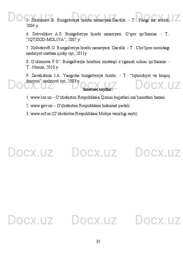 5.   Xoshimov   B.   Buxgalteriya   hisobi   nazariyasi.Darslik.   -   T.:   Yangi   asr   avlodi,
2004 y. 
6.   Sotivoldiev   A.S.   Buxgalteriya   hisobi   nazariyasi.   O‘quv   qo‘llanma.   -   T.:
“IQTISOD-MOLIYA”, 2007 y.
7. XolbekovR.O. Buxgalteriya hisobi nazariyasi. Darslik. - T.: Cho‘lpon nomidagi
nashriyot-matbaa ijodiy uyi, 2011y. 
8.   G‘ul о m о va   F.G‘.   Buxgalt е riya   his о bini   mustaqil   о ‘rganish   uchun   q о ‘llanma.   -
T.: Norma, 2010 y.
9.   Zavalishina   I.A.   Yangicha   buxgalteriya   hisobi.   -   T.:   “Iqtisodiyot   va   huquq
dunyosi” nashriyot uyi, 2003 y.
Internet saytlar:
1. www.lex.uz – O‘zbekiston Respublikasi Qonun hujjatlari ma’lumotlari bazasi. 
2. www.gov.uz – O‘zbekiston Respublikasi hukumat portali.
3. www.mf.uz (O‘zb е kist о n R е spublikasi M о liya vazirligi sayti)
35 