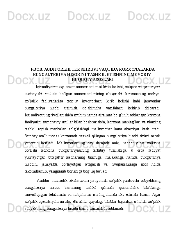 I-BOB. AUDITORLIK TEKSHIRUVI VAQTIDA KORXONALARDA
BUXGALTERIYA HISOBINI TASHKIL ETISHNING MEYORIY-
HUQUQIY ASOSLARI
          Iqtisodiyotimizga bozor munosabatlarini kirib kelishi, xalqaro integratsiyani
kuchayishi,   mulkka   bo’lgan   munosabatlarining   o’zgarishi,   korxonaning   moliya-
xo’jalik   faoliyatlariga   xorijiy   investorlarni   kirib   kelishi   kabi   jarayonlar
buxgalteriya   hisobi   tizimida   qo’shimcha   vazifalarni   keltirib   chiqaradi.
Iqtisodiyotning rivojlanishida muhim hamda ajralmas bo’g’in hisoblangan korxona
faoliyatini zamonaviy usullar bilan boshqarishda, korxona mablag’lari va ularning
tashkil   topish   manbalari   to’g’risidagi   ma’lumotlar   katta   ahamiyat   kasb   etadi.
Bunday   ma’lumotlar   korxonada   tashkil   qilingan   buxgalteriya   hisobi   tizimi   orqali
yetkazib   beriladi.   Ma’lumotlarning   qay   darajada   aniq,   haqqoniy   va   xolisona
bo’lishi   korxona   buxgalteriyasining   tarkibiy   tuzilishiga,   u   erda   faoliyat
yuritayotgan   buxgalter   kadrlarning   bilimiga,   malakasiga   hamda   buxgalteriya
hisobini   jamiyatda   bo’layotgan   o’zgarish   va   rivojlanishlarga   mos   holda
takomillashib, yangilanib borishiga bog’liq bo’ladi.
           Auditor, auditorlik tekshiruvlari jarayonida xo‘jalik yurituvchi subyektning
buxgalteriya   hisobi   tizimining   tashkil   qilinishi   qonunchilik   talablariga
muvofiqligini   tekshirishi   va   natijalarini   ish   hujjatlarda   aks   ettirishi   lozim.   Agar
xo‘jalik operatsiyalarini aks ettirishda quyidagi talablar bajarilsa, u holda xo‘jalik
subyektining buxgalteriya hisobi tizimi samarali hisoblanadi:
4 