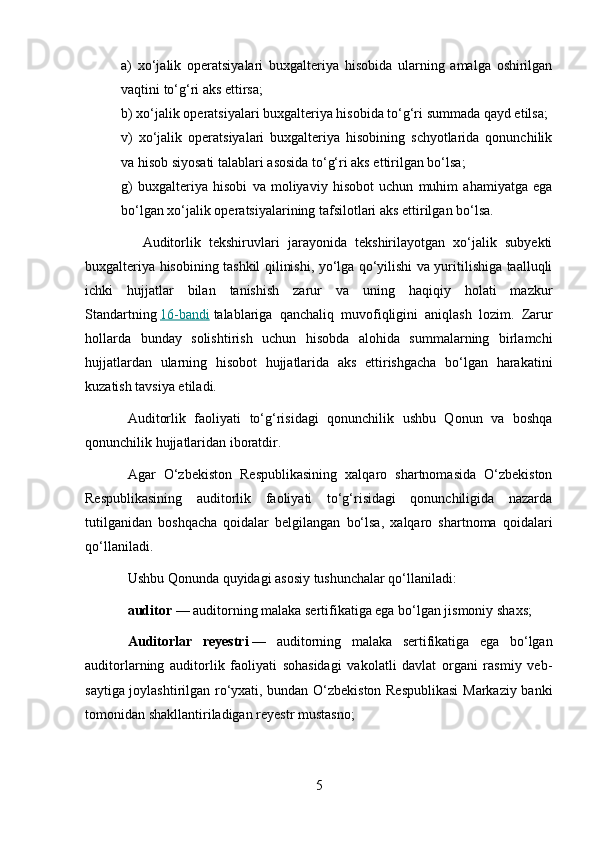 a)   xo‘jalik   operatsiyalari   buxgalteriya   hisobida   ularning   amalga   oshirilgan
vaqtini to‘g‘ri aks ettirsa;
b) xo‘jalik operatsiyalari buxgalteriya hisobida to‘g‘ri summada qayd etilsa;
v)   xo‘jalik   operatsiyalari   buxgalteriya   hisobining   schyotlarida   qonunchilik
va hisob siyosati talablari asosida to‘g‘ri aks ettirilgan bo‘lsa;
g)   buxgalteriya   hisobi   va   moliyaviy   hisobot   uchun   muhim   ahamiyatga   ega
bo‘lgan xo‘jalik operatsiyalarining tafsilotlari aks ettirilgan bo‘lsa.
              Auditorlik   tekshiruvlari   jarayonida   tekshirilayotgan   xo‘jalik   subyekti
buxgalteriya hisobining tashkil qilinishi, yo‘lga qo‘yilishi va yuritilishiga taalluqli
ichki   hujjatlar   bilan   tanishish   zarur   va   uning   haqiqiy   holati   mazkur
Standartning   16-bandi   talablariga   qanchaliq   muvofiqligini   aniqlash   lozim.   Zarur
hollarda   bunday   solishtirish   uchun   hisobda   alohida   summalarning   birlamchi
hujjatlardan   ularning   hisobot   hujjatlarida   aks   ettirishgacha   bo‘lgan   harakatini
kuzatish tavsiya etiladi.
Auditorlik   faoliyati   to‘g‘risidagi   qonunchilik   ushbu   Qonun   va   boshqa
qonunchilik hujjatlaridan iboratdir.
Agar   O‘zbekiston   Respublikasining   xalqaro   shartnomasida   O‘zbekiston
Respublikasining   auditorlik   faoliyati   to‘g‘risidagi   qonunchiligida   nazarda
tutilganidan   boshqacha   qoidalar   belgilangan   bo‘lsa,   xalqaro   shartnoma   qoidalari
qo‘llaniladi.
Ushbu Qonunda quyidagi asosiy tushunchalar qo‘llaniladi:
auditor   — auditorning malaka sertifikatiga ega bo‘lgan jismoniy shaxs;
Auditorlar   reyestri   —   auditorning   malaka   sertifikatiga   ega   bo‘lgan
auditorlarning   auditorlik   faoliyati   sohasidagi   vakolatli   davlat   organi   rasmiy   veb-
saytiga joylashtirilgan ro‘yxati, bundan O‘zbekiston Respublikasi  Markaziy banki
tomonidan shakllantiriladigan reyestr mustasno;
5 