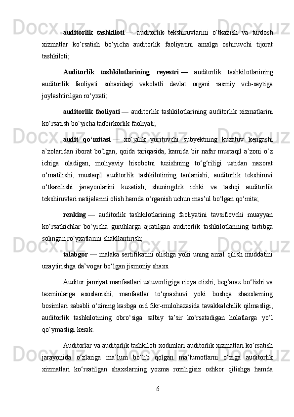 auditorlik   tashkiloti   —   auditorlik   tekshiruvlarini   o‘tkazish   va   turdosh
xizmatlar   ko‘rsatish   bo‘yicha   auditorlik   faoliyatini   amalga   oshiruvchi   tijorat
tashkiloti;
Auditorlik   tashkilotlarining   reyestri   —   auditorlik   tashkilotlarining
auditorlik   faoliyati   sohasidagi   vakolatli   davlat   organi   rasmiy   veb-saytiga
joylashtirilgan ro‘yxati;
auditorlik   faoliyati   —   auditorlik   tashkilotlarining   auditorlik   xizmatlarini
ko‘rsatish bo‘yicha tadbirkorlik faoliyati;
audit   qo‘mitasi   —   xo‘jalik   yurituvchi   subyektning   kuzatuv   kengashi
a’zolaridan  iborat  bo‘lgan,  qoida  tariqasida,  kamida  bir   nafar  mustaqil   a’zoni  o‘z
ichiga   oladigan,   moliyaviy   hisobotni   tuzishning   to‘g‘riligi   ustidan   nazorat
o‘rnatilishi,   mustaqil   auditorlik   tashkilotining   tanlanishi,   auditorlik   tekshiruvi
o‘tkazilishi   jarayonlarini   kuzatish,   shuningdek   ichki   va   tashqi   auditorlik
tekshiruvlari natijalarini olish hamda o‘rganish uchun mas’ul bo‘lgan qo‘mita;
renking   —   auditorlik   tashkilotlarining   faoliyatini   tavsiflovchi   muayyan
ko‘rsatkichlar   bo‘yicha   guruhlarga   ajratilgan   auditorlik   tashkilotlarining   tartibga
solingan ro‘yxatlarini shakllantirish;
talabgor   — malaka  sertifikatini  olishga  yoki   uning  amal   qilish  muddatini
uzaytirishga da’vogar bo‘lgan jismoniy shaxs.
Auditor jamiyat manfaatlari ustuvorligiga rioya etishi, beg‘araz bo‘lishi va
taxminlarga   asoslanishi,   manfaatlar   to‘qnashuvi   yoki   boshqa   shaxslarning
bosimlari sababli o‘zining kasbga oid fikr-mulohazasida tavakkalchilik qilmasligi,
auditorlik   tashkilotining   obro‘siga   salbiy   ta’sir   ko‘rsatadigan   holatlarga   yo‘l
qo‘ymasligi kerak.
Auditorlar va auditorlik tashkiloti xodimlari auditorlik xizmatlari ko‘rsatish
jarayonida   o‘zlariga   ma’lum   bo‘lib   qolgan   ma’lumotlarni   o‘ziga   auditorlik
xizmatlari   ko‘rsatilgan   shaxslarning   yozma   roziligisiz   oshkor   qilishga   hamda
6 