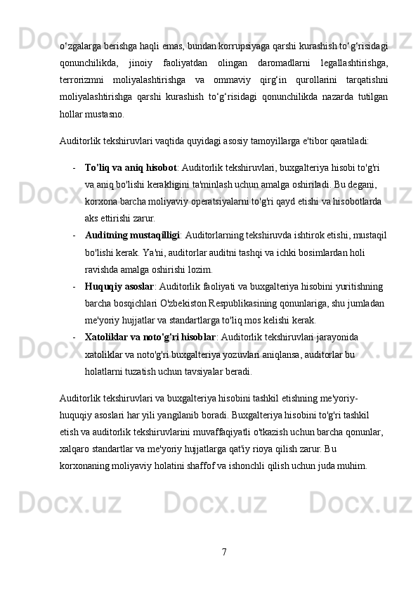 o‘zgalarga berishga haqli emas, bundan korrupsiyaga qarshi kurashish to‘g‘risidagi
qonunchilikda,   jinoiy   faoliyatdan   olingan   daromadlarni   legallashtirishga,
terrorizmni   moliyalashtirishga   va   ommaviy   qirg‘in   qurollarini   tarqatishni
moliyalashtirishga   qarshi   kurashish   to‘g‘risidagi   qonunchilikda   nazarda   tutilgan
hollar mustasno.
Auditorlik tekshiruvlari vaqtida quyidagi asosiy tamoyillarga e'tibor qaratiladi:
- To'liq va aniq hisobot : Auditorlik tekshiruvlari, buxgalteriya hisobi to'g'ri 
va aniq bo'lishi kerakligini ta'minlash uchun amalga oshiriladi. Bu degani, 
korxona barcha moliyaviy operatsiyalarni to'g'ri qayd etishi va hisobotlarda 
aks ettirishi zarur.
- Auditning mustaqilligi : Auditorlarning tekshiruvda ishtirok etishi, mustaqil
bo'lishi kerak. Ya'ni, auditorlar auditni tashqi va ichki bosimlardan holi 
ravishda amalga oshirishi lozim.
- Huquqiy asoslar : Auditorlik faoliyati va buxgalteriya hisobini yuritishning 
barcha bosqichlari O'zbekiston Respublikasining qonunlariga, shu jumladan 
me'yoriy hujjatlar va standartlarga to'liq mos kelishi kerak.
- Xatoliklar va noto'g'ri hisoblar : Auditorlik tekshiruvlari jarayonida 
xatoliklar va noto'g'ri buxgalteriya yozuvlari aniqlansa, auditorlar bu 
holatlarni tuzatish uchun tavsiyalar beradi.
Auditorlik tekshiruvlari va buxgalteriya hisobini tashkil etishning me'yoriy-
huquqiy asoslari har yili yangilanib boradi. Buxgalteriya hisobini to'g'ri tashkil 
etish va auditorlik tekshiruvlarini muvaffaqiyatli o'tkazish uchun barcha qonunlar, 
xalqaro standartlar va me'yoriy hujjatlarga qat'iy rioya qilish zarur. Bu 
korxonaning moliyaviy holatini shaffof va ishonchli qilish uchun juda muhim.
7 