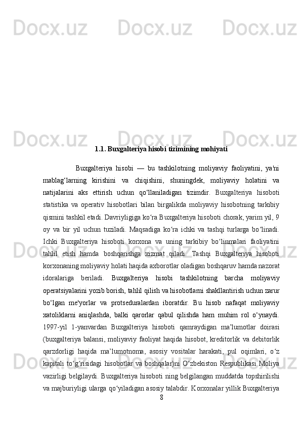 1.1. Buxgalteriya hisobi tizimining mohiyati
                  Buxgalteriya   hisobi   —   bu   tashkilotning   moliyaviy   faoliyatini,   ya'ni
mablag‘larning   kirishini   va   chiqishini,   shuningdek,   moliyaviy   holatini   va
natijalarini   aks   ettirish   uchun   qo‘llaniladigan   tizimdir.   Buxgalteriya   hisoboti
statistika   va   operativ   hisobotlari   bilan   birgalikda   moliyaviy   hisobotning   tarkibiy
qismini tashkil etadi. Davriyligiga ko ra Buxgalteriya hisoboti chorak, yarim yil, 9ʻ
oy   va   bir   yil   uchun   tuziladi.   Maqsadiga   ko ra   ichki   va   tashqi   turlarga   bo linadi.	
ʻ ʻ
Ichki   Buxgalteriya   hisoboti   korxona   va   uning   tarkibiy   bo linmalari   faoliyatini	
ʻ
tahlil   etish   hamda   boshqarishga   xizmat   qiladi.   Tashqi   Buxgalteriya   hisoboti
korxonaning moliyaviy holati haqida axborotlar oladigan boshqaruv hamda nazorat
idoralariga   beriladi.   Buxgalteriya   hisobi   tashkilotning   barcha   moliyaviy
operatsiyalarini yozib borish, tahlil qilish va hisobotlarni shakllantirish uchun zarur
bo‘lgan   me'yorlar   va   protseduralardan   iboratdir.   Bu   hisob   nafaqat   moliyaviy
xatoliklarni   aniqlashda,   balki   qarorlar   qabul   qilishda   ham   muhim   rol   o‘ynaydi.
1997-yil   1-yanvardan   Buxgalteriya   hisoboti   qamraydigan   ma’lumotlar   doirasi
(buxgalteriya   balansi,   moliyaviy   faoliyat   haqida   hisobot,   kreditorlik   va   debitorlik
qarzdorligi   haqida   ma’lumotnoma,   asosiy   vositalar   harakati,   pul   oqimlari,   o z	
ʻ
kapitali   to g risidagi   hisobotlar   va   boshqalar)ni   O zbekiston   Respublikasi   Moliya	
ʻ ʻ ʻ
vazirligi belgilaydi. Buxgalteriya hisoboti ning belgilangan muddatda topshirilishi
va majburiyligi ularga qo yiladigan asosiy talabdir. Korxonalar yillik Buxgalteriya	
ʻ
8 