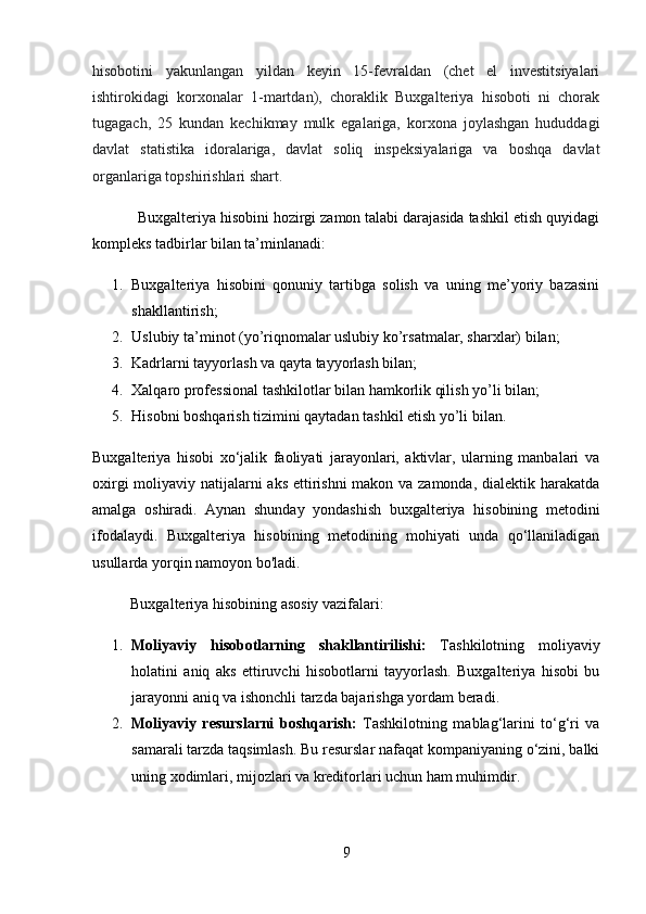 hisobotini   yakunlangan   yildan   keyin   15-fevraldan   (chet   el   investitsiyalari
ishtirokidagi   korxonalar   1-martdan),   choraklik   Buxgalteriya   hisoboti   ni   chorak
tugagach,   25   kundan   kechikmay   mulk   egalariga,   korxona   joylashgan   hududdagi
davlat   statistika   idoralariga,   davlat   soliq   inspeksiyalariga   va   boshqa   davlat
organlariga topshirishlari shart.
           Buxgalteriya hisobini hozirgi zamon talabi darajasida tashkil etish quyidagi
kompleks tadbirlar bilan ta’minlanadi: 
1. Buxgalteriya   hisobini   qonuniy   tartibga   solish   va   uning   me’yoriy   bazasini
shakllantirish; 
2. Uslubiy ta’minot (yo’riqnomalar uslubiy ko’rsatmalar, sharxlar) bilan; 
3. Kadrlarni tayyorlash va qayta tayyorlash bilan;
4. Xalqaro professional tashkilotlar bilan hamkorlik qilish yo’li bilan; 
5. Hisobni boshqarish tizimini qaytadan tashkil etish yo’li bilan. 
Buxgalteriya   hisobi   xo‘jalik   faoliyati   jarayonlari,   aktivlar,   ularning   manbalari   va
oxirgi  moliyaviy natijalarni aks ettirishni  makon va zamonda, dialektik harakatda
amalga   oshiradi.   Aynan   shunday   yondashish   buxgalteriya   hisobining   metodini
ifodalaydi.   Buxgalteriya   hisobining   metodining   mohiyati   unda   qo‘llaniladigan
usullarda yorqin namoyon bo'ladi.
          Buxgalteriya hisobining asosiy vazifalari:
1. Moliyaviy   hisobotlarning   shakllantirilishi:   Tashkilotning   moliyaviy
holatini   aniq   aks   ettiruvchi   hisobotlarni   tayyorlash.   Buxgalteriya   hisobi   bu
jarayonni aniq va ishonchli tarzda bajarishga yordam beradi.
2. Moliyaviy   resurslarni   boshqarish:   Tashkilotning   mablag‘larini   to‘g‘ri   va
samarali tarzda taqsimlash. Bu resurslar nafaqat kompaniyaning o‘zini, balki
uning xodimlari, mijozlari va kreditorlari uchun ham muhimdir.
9 