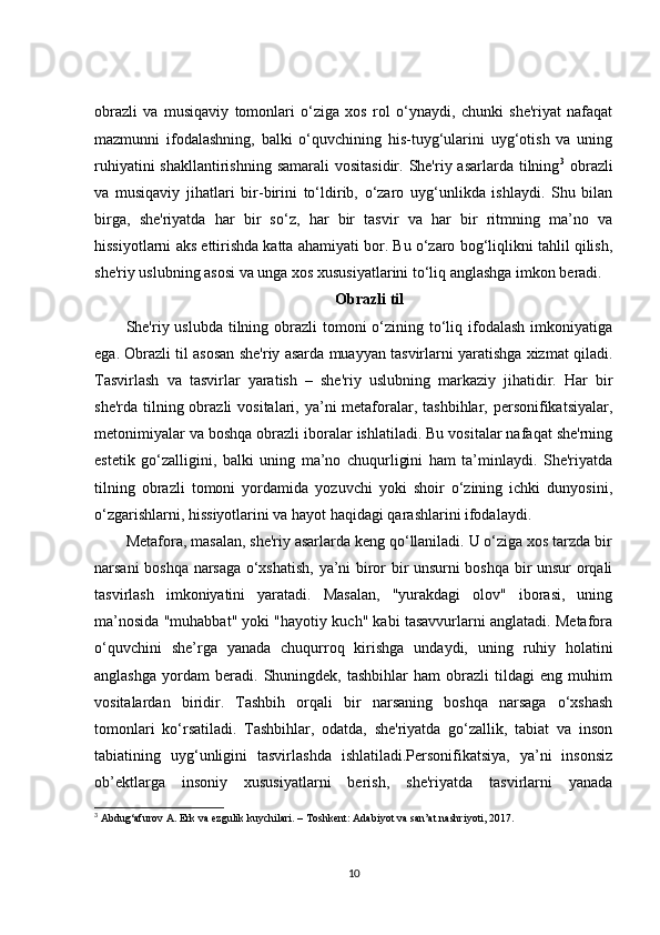 obrazli   va   musiqaviy   tomonlari   o‘ziga   xos   rol   o‘ynaydi,   chunki   she'riyat   nafaqat
mazmunni   ifodalashning,   balki   o‘quvchining   his-tuyg‘ularini   uyg‘otish   va   uning
ruhiyatini  shakllantirishning  samarali  vositasidir. She'riy asarlarda tilning 3
  obrazli
va   musiqaviy   jihatlari   bir-birini   to‘ldirib,   o‘zaro   uyg‘unlikda   ishlaydi.   Shu   bilan
birga,   she'riyatda   har   bir   so‘z,   har   bir   tasvir   va   har   bir   ritmning   ma’no   va
hissiyotlarni aks ettirishda katta ahamiyati bor. Bu o‘zaro bog‘liqlikni tahlil qilish,
she'riy uslubning asosi va unga xos xususiyatlarini to‘liq anglashga imkon beradi.
Obrazli til
She'riy uslubda tilning obrazli  tomoni  o‘zining to‘liq ifodalash imkoniyatiga
ega. Obrazli til asosan she'riy asarda muayyan tasvirlarni yaratishga xizmat qiladi.
Tasvirlash   va   tasvirlar   yaratish   –   she'riy   uslubning   markaziy   jihatidir.   Har   bir
she'rda tilning obrazli  vositalari, ya’ni  metaforalar, tashbihlar, personifikatsiyalar,
metonimiyalar va boshqa obrazli iboralar ishlatiladi. Bu vositalar nafaqat she'rning
estetik   go‘zalligini,   balki   uning   ma’no   chuqurligini   ham   ta’minlaydi.   She'riyatda
tilning   obrazli   tomoni   yordamida   yozuvchi   yoki   shoir   o‘zining   ichki   dunyosini,
o‘zgarishlarni, hissiyotlarini va hayot haqidagi qarashlarini ifodalaydi.
Metafora, masalan, she'riy asarlarda keng qo‘llaniladi. U o‘ziga xos tarzda bir
narsani boshqa narsaga o‘xshatish, ya’ni biror bir unsurni boshqa bir unsur orqali
tasvirlash   imkoniyatini   yaratadi.   Masalan,   "yurakdagi   olov"   iborasi,   uning
ma’nosida "muhabbat" yoki "hayotiy kuch" kabi tasavvurlarni anglatadi. Metafora
o‘quvchini   she’rga   yanada   chuqurroq   kirishga   undaydi,   uning   ruhiy   holatini
anglashga   yordam   beradi.   Shuningdek,   tashbihlar   ham   obrazli   tildagi   eng   muhim
vositalardan   biridir.   Tashbih   orqali   bir   narsaning   boshqa   narsaga   o‘xshash
tomonlari   ko‘rsatiladi.   Tashbihlar,   odatda,   she'riyatda   go‘zallik,   tabiat   va   inson
tabiatining   uyg‘unligini   tasvirlashda   ishlatiladi.Personifikatsiya,   ya’ni   insonsiz
ob’ektlarga   insoniy   xususiyatlarni   berish,   she'riyatda   tasvirlarni   yanada
3
 Abdug‘afurov A. Erk va ezgulik kuychilari. – Toshkent: Adabiyot va san’at nashriyoti, 2017.
10 