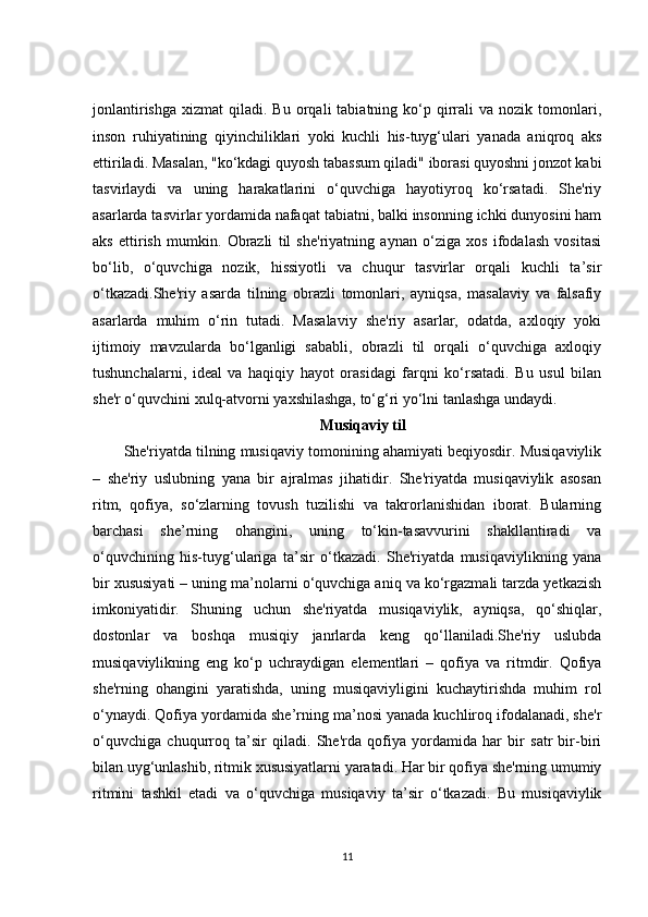 jonlantirishga   xizmat   qiladi.  Bu  orqali   tabiatning  ko‘p  qirrali  va   nozik  tomonlari,
inson   ruhiyatining   qiyinchiliklari   yoki   kuchli   his-tuyg‘ulari   yanada   aniqroq   aks
ettiriladi. Masalan, "ko‘kdagi quyosh tabassum qiladi" iborasi quyoshni jonzot kabi
tasvirlaydi   va   uning   harakatlarini   o‘quvchiga   hayotiyroq   ko‘rsatadi.   She'riy
asarlarda tasvirlar yordamida nafaqat tabiatni, balki insonning ichki dunyosini ham
aks   ettirish   mumkin.   Obrazli   til   she'riyatning   aynan   o‘ziga   xos   ifodalash   vositasi
bo‘lib,   o‘quvchiga   nozik,   hissiyotli   va   chuqur   tasvirlar   orqali   kuchli   ta’sir
o‘tkazadi.She'riy   asarda   tilning   obrazli   tomonlari,   ayniqsa,   masalaviy   va   falsafiy
asarlarda   muhim   o‘rin   tutadi.   Masalaviy   she'riy   asarlar,   odatda,   axloqiy   yoki
ijtimoiy   mavzularda   bo‘lganligi   sababli,   obrazli   til   orqali   o‘quvchiga   axloqiy
tushunchalarni,   ideal   va   haqiqiy   hayot   orasidagi   farqni   ko‘rsatadi.   Bu   usul   bilan
she'r o‘quvchini xulq-atvorni yaxshilashga, to‘g‘ri yo‘lni tanlashga undaydi.
Musiqaviy til
She'riyatda tilning musiqaviy tomonining ahamiyati beqiyosdir. Musiqaviylik
–   she'riy   uslubning   yana   bir   ajralmas   jihatidir.   She'riyatda   musiqaviylik   asosan
ritm,   qofiya,   so‘zlarning   tovush   tuzilishi   va   takrorlanishidan   iborat.   Bularning
barchasi   she’rning   ohangini,   uning   to‘kin-tasavvurini   shakllantiradi   va
o‘quvchining   his-tuyg‘ulariga   ta’sir   o‘tkazadi.   She'riyatda   musiqaviylikning   yana
bir xususiyati – uning ma’nolarni o‘quvchiga aniq va ko‘rgazmali tarzda yetkazish
imkoniyatidir.   Shuning   uchun   she'riyatda   musiqaviylik,   ayniqsa,   qo‘shiqlar,
dostonlar   va   boshqa   musiqiy   janrlarda   keng   qo‘llaniladi.She'riy   uslubda
musiqaviylikning   eng   ko‘p   uchraydigan   elementlari   –   qofiya   va   ritmdir.   Qofiya
she'rning   ohangini   yaratishda,   uning   musiqaviyligini   kuchaytirishda   muhim   rol
o‘ynaydi. Qofiya yordamida she’rning ma’nosi yanada kuchliroq ifodalanadi, she'r
o‘quvchiga   chuqurroq   ta’sir   qiladi.   She'rda   qofiya   yordamida   har   bir   satr   bir-biri
bilan uyg‘unlashib, ritmik xususiyatlarni yaratadi. Har bir qofiya she'rning umumiy
ritmini   tashkil   etadi   va   o‘quvchiga   musiqaviy   ta’sir   o‘tkazadi.   Bu   musiqaviylik
11 